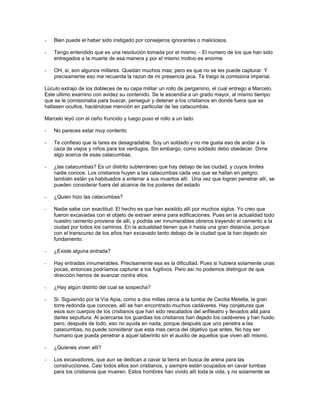-   Bien puede el haber sido instigado por consejeros ignorantes o maliciosos.

-   Tengo entendido que es una resolución tomada por el mismo. - El numero de los que han sido
    entregados a la muerte de esa manera y por el mismo motivo es enorme

-   OH, si, son algunos millares. Quedan muchos mas; pero es que no se les puede capturar. Y
    precisamente eso me recuerda la razon de mi presencia jaca. Te traigo la comisiona imperial.

Lúculo extrajo de los dobleces de su capa militar un rollo de pergamino, el cual entrego a Marcelo.
Este ultimo examino con avidez su contenido. Se le ascendía a un grado mayor, al mismo tiempo
que se le comisionaba para buscar, perseguir y detener a los cristianos en donde fuera que se
hallasen ocultos, haciéndose mención en particular de las catacumbas.

Marcelo leyó con el ceño fruncido y luego puso el rollo a un lado

-   No pareces estar muy contento

-   Te confieso que la tares es desagradable. Soy un soldado y no me gusta eso de andar a la
    caza de viejos y niños para los verdugos. Sin embargo, como soldado debo obedecer. Dime
    algo acerca de esas catacumbas.

-   ¿las catacumbas? Es un distrito subterráneo que hay debajo de las ciudad, y cuyos limites
    nadie conoce. Los cristianos huyen a las catacumbas cada vez que se hallan en peligro;
    también están ya habituados a enterrar a sus muertos allí. Una vez que logran penetrar allí, se
    pueden considerar fuera del alcance de los poderes del estado

-   ¿Quien hizo las catacumbas?

-   Nadie sabe con exactitud. El hecho es que han existido allí por muchos siglos. Yo creo que
    fueron excavadas con el objeto de extraer arena para edificaciones. Pues en la actualidad todo
    nuestro cemento proviene de allí, y podrás ver innumerables obreros trayendo el cemento a la
    ciudad por todos los caminos. En la actualidad tienen que ir hasta una gran distancia, porque
    con el transcurso de los años han excavado tanto debajo de la ciudad que la han dejado sin
    fundamento.

-   ¿Existe alguna entrada?

-   Hay entradas innumerables. Precisamente esa es la dificultad. Pues si hubiera solamente unas
    pocas, entonces podríamos capturar a los fugitivos. Pero así no podemos distinguir de que
    dirección hemos de avanzar contra ellos.

-   ¿Hay algún distrito del cual se sospecha?

-   Si. Siguiendo por la Vía Apia, como a dos millas cerca a la tumba de Cecilia Metella, la gran
    torre redonda que conoces, allí se han encontrado muchos cadáveres. Hay conjeturas que
    esos son cuerpos de los cristianos que han sido rescatados del anfiteatro y llevados allá para
    darles sepultura. Al acercarse los guardias los cristianos han dejado los cadáveres y han huido.
    pero, después de todo, eso no ayuda en nada, porque después que uno penetra a las
    catacumbas, no puede considerar que esta mas cerca del objetivo que antes. No hay ser
    humano que pueda penetrar a aquel laberinto sin el auxilio de aquellos que viven allí mismo.

-   ¿Quienes viven allí?

-   Los excavadores, que aun se dedican a cavar la tierra en busca de arena para las
    construcciones. Casi todos ellos son cristianos, y siempre están ocupados en cavar tumbas
    para los cristianos que mueren. Estos hombres han vivido allí toda la vida, y no solamente se
 