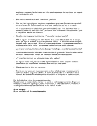 puede decir que están familiarizados con todos aquellos pasajes, sino que tienen una especie
    de instinto que les guía.


-   Has entrado algunas veces a las catacumbas, ¿verdad?.

-   Una vez, hace mucho tiempo, cuando un excavador me acompañó. Pero solo permanecí allí
    un corto tiempo. Me dio la impresión de ser el lugar mas terrible que hay en el mundo.

-   Yo he oído hablar de las catacumbas, pero en realidad no sabia nada respecto a ellas. Es
    extraño que sean tan poco conocidas. ¿No podrían esos excavadores comprometerse a guiar
    a los guardias por todo ese laberinto?

-   No, ellos no entregaran a los cristianos. - Pero ¿se ha intentado hacerlo?

-   OH, si. Algunos obedecen y guían a los oficiales de la justicia a través de la red de pasajes,
    hasta que llega un momento en que casi pierden el sentido. Las antorchas casi se extinguen,
    llegando ellos a aterrorizarse. Y entonces piden que se regrese. El excavador expresa que los
    cristianos deben haber huido, y así regresa al oficial al punto de partida o ingreso.

-   ¿y ninguno tiene la suficiente resolución de seguir hasta llegar a encontrar a esos cristianos?

-   Si insisten en continuar la busques a los excavadores les guían hasta cuando quieran. Pero lo
    hacen por los incontables pasajes que intersecan algunos distritos particulares.

-   ¿Y no se ha encontrado uno solo que entregue a los fugitivos?

-   Si, algunas veces. pero ¿de que sirve? A la primera señal de alarma todos los cristianos
    desaparecen por los conductos laterales que se abren por todas partes.

-   Mis perspectivas de éxito son muy pocas.

-   Podrán ser muy pocas, ero mucha esperanza se tiene cifrada en esta empresa que se te
    comisiona, habrás asegurado tu fortuna. Y ahora, ¡Buena suerte! Te he dicho todo lo que
    conozco. No tendrás dificultad en aprender mucho mas de cualquiera de los excavadores.


Eso decía Lúculo al mismo tiempo que se marchaba.
Marcelo hundió su rostro entre las manos, y se sumió en profundos pensamientos. Empero, en
medio de su meditación le perseguía, como envolviéndole, la letra cada vez mas penetrante de
aquella gloriosa melodía que evidenciaba el triunfo sobre la muerte:

Al que nos amo
Al que nos ha lavado de nuestros pecados.
 