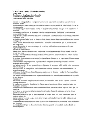 EL MARTIR DE LAS CATACUMBAS (Parte III)
La Vía Apia
Sepulcros en despliegue de melancolía
Guardan de los poderosos las cenizas
Que duermen en la Vía Apia

Marcelo se entrego de lleno y sin perder un momento a cumplir la comisión a que se le había
destinado. El día
siguiente se dedico a la investigación. Como se trataba de una correría de mera indagación, no se
hizo acompañar
por soldado alguno. Partiendo del cuartel de los pretorianos, tomo la Vía Apia hacia las afueras de
la ciudad.
Una sucesión de tumbas se alineaban a ambos costados de esta vía famosa, cuya magnifica
conservación corría a
cargo de las cuidadosas familias a quienes pertenecían. A cierta distancia del camino quedaban las
casas y las villas,
tan igualmente apiñadas como en el centro de la ciudad. Mucha distancia quedaba aun por recorrer
par llegar al
campo abierto. Finalmente llego el caminante a la enorme torre redonda, que se levanta a unas
dos millas de la
puerta. Construida de enormes bloques de travertino, había sido ornamentada con la mas
imponente belleza y
sencillez al mismo tiempo.
A esta altura Marcelo se detuvo para contemplar lo que había recorrido. Roma tenia la virtud de
ofrecer una vista
nueva y a cual mas interesante a aquel observador que recién la conocía. Lo mas notorio aquí era
la interminable fila
de tumbas. Hasta este punto de reposo inevitable habían llegado en su marcha triunfal los grandes,
los nobles y los
valientes de los tiempos pasados, cuyos epitafios, competían en hacer públicos sus honores
terrenales, en contraste
con la incertidumbre de sus perspectivas en el servicio de la riqueza había erigido estos pomposos
monumentos, y el
afecto piadosos de los siglos los había preservado hasta el momento. Precisamente frente a el
tenia el mausoleo
sublime de Cecilia Metella. Mas allá estaban las tumbas de Catalino y los Servili. Aun mas allá se
encontró su mirada
con el lugar de reposo de Escipion, cuya clásica arquitectura clasificaba su contenido con "el polvo
de sus heroicos
moradores".
A su mente acudieron las palabras de Coceron: "Cuando salid por la Puerta Capena, y veis las
tumbas de Catalino,
de los Escipiones, de los Servili y de los Egeria, y a corta distancia el lugar elegido una vez por
Anibal para lanzar su
jabalina contra las murallas de Roma. Las interminables hileras de tumbas seguían hasta que a la
distancia
terminaban en la monumental pirámide de Gayo Cestio, ofreciendo todo este conjunto el mas
grande escenario de
magnificencia sepulcral que se podía encontrar en toda la tierra. Por todos los lados la tierra se
hallaba cubierta de
las moradas del hombre, porque hacia largo tiempo que la ciudad imperial había rebasado sus
limites originales, y las
casas se habían desparramado a todos los lados por el campo que la circundaba, hasta el extremo
que el viajero
apenas podía distinguir en donde terminaba el campo y donde empezaba la ciudad. Desde la
distancia parecía
 
