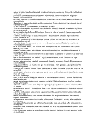 saludar al oído el barullo de la ciudad, el rodar de los numerosos carros, el recorrido multitudinario
de tantos pies
presurosos. Delante de el se levantaban los monumentos, el blanquísimo lustre del palacio
imperial, las innumerables
cúpulas y columnas formando torres elevadas, como una ciudad en el aire, por encima de toso el
excelso Monte
Capitolino, en cuya cumbre se eleva el templo de Jove. Empero, tanto mas impresionante que el
esplendor del hogar
de los vivos era la solemnidad de la ciudad de los muertos.
¡Que derroche de gloria arquitectónica se desplegaba alrededor de el! Allí se elevaban orgullosos
los monumentos de
las grandes familias de Roma. El heroísmo, el genio, el valor, el orgullo, le riqueza, todo aquello
que el hombre estima
o admira, animaban aquí las elocuentes piedras y despertaban la emoción. Aquí estaban las
formas visibles de las
mas altas influencias de la antigua religión pagana. Empero sus efectos sobre el alma nunca
correspondieron con el
esplendor de sus formas exteriores o la pompa de sus ritos. Los epitafios de los muertos no
evidenciaban ni un ápice
de fe, sino amor a la vida y sus triunfos; nada de seguridad de una vida inmortal, sino un triste
deseo egoísta de los
placeres de este mundo. Tales eran los pensamientos de Marcelo, mientras meditaba sobre el
escenario que tenia
delante de si, repitiéndose insistentemente el recuerdo de las palabras de Cicerón: "¿Os atrevéis a
pensar que los
que allí sepultos reposan son infelices?"Siguió pensando ahora, "Estos cristianos, en cuya
búsqueda me encuentro,
parecen haber aprendido mas de lo que yo puedo descubrir en nuestra filosofía. Ellos parecen no
solamente haber
conquistado el temor a la muerte, sino que han aprendido a morir gozosos. ¿Que poder secreto
tienen ellos que llega
a inspirar aun a los mas jóvenes y a los mas débiles de ellos? ¿Cual es el significado oculto de sus
cantos? Mi
religión puede solamente tener esperanza que tal vez no seré infeliz; empero, la de ellos les lleva a
morir con cantos
de triunfo, de regocijo".
Pero ¿que iba a hacer para poder continuar su búsqueda de los cristianos? Multitud de personas
pasaban junto a el,
pero el no podía descubrir uno solo capaz de ayudarle. Edificios de variados tamaños, murallas,
tumbas y templos le
rodeaban por todas partes, pero el no veía lugar alguno que pudiera conducirle a las catacumbas.
Se hallaba
completamente perdido y sin saber que hacer. Entro por una calle caminando lentamente, tratando
de hacer un
escrutinio cuidadoso de cada persona a quien encontraba, y examinando minuciosamente cada
edificio. Con todo, no
obtuvo el menor resultado, salvo el haber descubierto que la apariencia exterior de cuanto le
rodeaba no mostraba
señales que se relacionasen con moradas subterráneas. El día paso, y empezó a hacerse tarde;
pero Marcelo
recordó que le habían dicho que había muchas entradas a las catacumbas, y fue así que continuo
su búsqueda,
esperando hallar un derrotero antes de la caída del día. Al fin fue compensada su búsqueda. Había
caminado en
todas direcciones, a veces recorriendo sus propias pisadas y volviendo de nuevo al mismo punto
de partida para
 