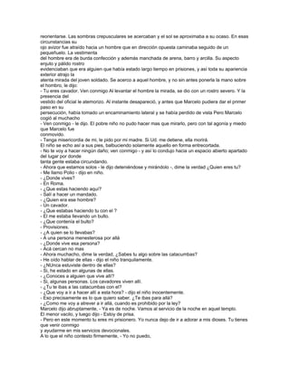 reorientarse. Las sombras crepusculares se acercaban y el sol se aproximaba a su ocaso. En esas
circunstancias su
ojo avizor fue atraído hacia un hombre que en dirección opuesta caminaba seguido de un
pequeñuelo. La vestimenta
del hombre era de burda confección y además manchada de arena, barro y arcilla. Su aspecto
enjuto y pálido rostro
evidenciaban que era alguien que había estado largo tiempo en prisiones, y así toda su apariencia
exterior atrajo la
atenta mirada del joven soldado. Se acerco a aquel hombre, y no sin antes ponerla la mano sobre
el hombro, le dijo:
- Tu eres cavador. Ven conmigo Al levantar el hombre la mirada, se dio con un rostro severo. Y la
presencia del
vestido del oficial le atemorizo. Al instante desapareció, y antes que Marcelo pudiera dar el primer
paso en su
persecución, había tomado un encaminamiento lateral y se había perdido de vista Pero Marcelo
cogió al muchacho
- Ven conmigo - le dijo. El pobre niño no pudo hacer mas que mirarlo, pero con tal agonía y miedo
que Marcelo fue
conmovido.
- Tenga misericordia de mi, le pido por mi madre. Si Ud. me detiene, ella morirá.
El niño se echo así a sus pies, balbuciendo solamente aquello en forma entrecortada.
- No te voy a hacer ningún daño; ven conmigo - y así lo condujo hacia un espacio abierto apartado
del lugar por donde
tanta gente estaba circundando.
- Ahora que estamos solos - le dijo deteniéndose y mirándolo -, dime la verdad ¿Quien eres tu?
- Me llamo Polio - dijo en niño.
- ¿Donde vives?
- En Roma.
- ¿Que estas haciendo aquí?
- Salí a hacer un mandado.
- ¿Quien era ese hombre?
- Un cavador.
- ¿Que estabas haciendo tu con el ?
- El me estaba llevando un bulto.
- ¿Que contenía el bulto?
- Provisiones.
- ¿A quien se lo llevabas?
- A una persona menesterosa por allá
- ¿Donde vive esa persona?
- Acá cercan no mas
- Ahora muchacho, dime la verdad, ¿Sabes tu algo sobre las catacumbas?
- He oído hablar de ellas - dijo el niño tranquilamente.
- ¿NUnca estuviste dentro de ellas?
- Si, he estado en algunas de ellas.
- ¿Conoces a alguien que vive allí?
- Si, algunas personas. Los cavadores viven allí.
- ¿Tu te ibas a las catacumbas con el?
- ¿Que voy a ir a hacer allí a esta hora? - dijo el niño inocentemente.
- Eso precisamente es lo que quiero saber. ¿Te ibas para allá?
- ¿Como me voy a atrever a ir allá, cuando es prohibido por la ley?
Marcelo dijo abruptamente, - Ya es de noche. Vamos al servicio de la noche en aquel templo.
El menor vacilo, y luego dijo - Estoy de prisa.
- Pero en este momento tu eres mi prisionero. Yo nunca dejo de ir a adorar a mis dioses. Tu tienes
que venir conmigo
y ayudarme en mis servicios devocionales.
A lo que el niño contesto firmemente, - Yo no puedo,
 