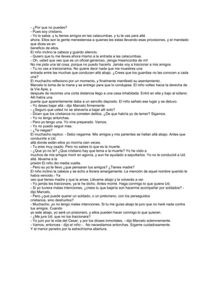 - ¿Por que no puedes?
- Pues soy cristiano.
- Yo lo sabia. y tu tienes amigos en las catacumbas, y tu te vas para allá
ahora. Ellos son la gente menesterosa a quienes les estas llevando esas provisiones, y el mandado
que dices es en
beneficio de ellos.
El niño inclino la cabeza y guardo silencio.
- Quiero que tu me lleves ahora mismo a la entrada a las catacumbas.
- Oh, usted que veo que es un oficial generoso, ¡tenga misericordia de mi!
No me pida una tal cosa, porque no puedo hacerlo. Jamás voy a traicionar a mis amigos.
- Tu no vas a traicionarlos. No quiere decir nada que me muestres una
entrada entre las muchas que conducen allá abajo. ¿Crees que los guardias no las conocen a cada
una?
El muchacho reflexiono por un momento, y finalmente manifestó su asentamiento.
Marcelo lo toma de la mana y se entrego para que lo condujese. El niño volteo hacia la derecha de
la Vía Apia, y
después de recorres una corta distancia llego a una casa inhabitada. Entró en ella y bajo al sótano.
Allí había una
puerta que aparentemente daba a un sencillo deposito. El niño señalo ese lugar y se detuvo.
- Yo deseo bajar allá - dijo Marcelo firmemente
- ¿Seguro que usted no se atrevería a bajar allí solo?
- Dicen que los cristianos no cometen delitos. ¿De que habría yo de temer? Sigamos.
- Yo no tengo antorchas.
- Pero yo tengo una. Yo vine preparado. Vamos.
- Yo no puedo seguir mas.
- ¿Te niegas?
El muchacho replico: - Debo negarme. Mis amigos y mis parientes se hallan allá abajo. Antes que
conducirle a Ud.
allá donde están ellos yo moriría cien veces.
- Tu eres muy osado. Pero no sabes lo que es la muerte.
- ¿Que yo no le? ¿Que cristiano hay que tema a la muerte? Yo he visto a
muchos de mis amigos morir en agonía, y aun he ayudado a sepultarlos. Yo no le conduciré a Ud.
allá. lléveme a la
prisión El niño dio media vuelta.
- Pero su yo te llevo ¿que pensaran tus amigos? ¿Tienes madre?
El niño inclino la cabeza y se echo a llorara amargamente. La mención de aquel nombre querido le
había vencido.- Ya
veo que tienes madre y que la amas. Llévame abajo y la volverás a ver.
- Yo jamás les traicionare, ya le he dicho. Antes moriré. Haga conmigo lo que quiera Ud.
- Si yo tuviera malas intenciones, ¿crees tu que bajaría son hacerme acompañar por soldados? -
dijo Marcelo.
- Pero ¿que puede querer un soldado, o un pretoriano, con los perseguidos
cristianos, sino destruirlos?
- Muchacho, yo no tengo malas intenciones. Si tu me guías abajo te juro que no haré nada contra
tus amigos. Cuando
yo este abajo, yo seré un prisionero, y ellos pueden hacer conmigo lo que quieran.
- ¿Me jura Ud. que no los traicionara?
- Yo juro por la vida del Cesar, y por los dioses inmortales, - dijo Marcelo solemnemente.
- Vamos, entonces - dijo el niño - . No necesitamos antorchas. Sígame cuidadosamente.
Y el menor penetro por la estrechísima abertura.
 