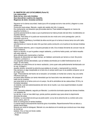 EL MARTIR DE LAS CATACUMBAS (Parte IV)
Las catacumbas
Nada de luz, sino solo tinieblas
Que descubrían cuadros de angustia,
Regiones de dolor, funestas sombras

Siguieron en la densa oscuridad, hasta que al fin el pasaje se torno mas ancho y llegaron a unas
gradas que
conducían hacia abajo. Marcelo, cogido del vestido del niño, lo seguía.
Era ciertamente una situación que provocaba alarma. Pues estaba entregando en manos de
aquellos hombres, a
quienes precisamente la clase a que el pertenecía los había privado del aire libre, hundiéndolos en
aquellas tétricas
moradas. Para ellos el no podía ser reconocido de otro modo sino como perseguidor. pero la
impresión que en el
había dejado la gentileza y humildad de ellos era tal que el no tenia el menos temor de sufrir daño
alguno. Estaba
sencillamente en manos de este niño que bien podía conducirlo a la muerte en las densas tinieblas
de este
impenetrable laberinto, pero ni siquiera pensaba en ello. Era el deseo ferviente de conocer mas de
estos cristianos,
lograr su secreto, lo que le guiaba a seguir adelante; y conforme había jurado, así había resuelto
que esta visita no
seria utilizada para traicionarlos o herirlos.
Después de descender por algún tiempo, se hallaban caminando por terreno a nivel. De pronto
voltearon y entraron a
una pequeña cámara abovedada, que se hallaba alumbrada por la débil fosforescencia de un
hogar. El niño había
caminado con paso firme sin la menor vacilación, como quien esta perfectamente familiarizado con
la ruta. Al llegar a
aquella cámara, encendió la antorcha que estaba en el suelo, y reemprendió su marcha.
Hay siempre un algo inexplicable en el aire de un campo santo que no es posible comparar con el
de ningún otro
lugar. Prescindiendo del hecho de la reclusión, la humedad, el mortal olor a tierra, hay una cierta
influencia sutil que
envuelve tales ámbitos con tanta intensidad que los hace tanto mas aterradores. Allí campea el
halito de los muertos,
que posa tanto en el alma como en el cuerpo. He allí la atmósfera de las catacumbas. El frió y la
humedad atacaban
al visitante, cual aire estremecedores del reino de la muerte. Los vivos experimentaban el poder
misterioso de la
muerte.
Polio caminaba adelante, seguido por Marcelo. La antorcha iluminaba apenas las densas tinieblas.
Los destellos de
luz del día, ni aun el mas débil rayo, jamás podrían penetrar aquí para aliviar la deprimente
densidad de estas
tinieblas. La oscuridad era tal que se podía sentir. La luz de la antorcha dio su lumbre solo unos
pocos pasos, pero no
tardo en extinguirse en tantas tinieblas.
La senda seguía tortuosamente haciendo giros incontables. Repentinamente Polio se detuvo y
señaló hacia abajo.
Mirando por entre la lobreguez, Marcelo vio una abertura en la senda que conducía aun mas abajo
de donde ya
estaban. Era un foso sin fondo visible.
-¿A donde conduce?
- Abajo
 