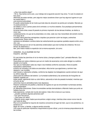 -¿Hay mas pasillos abajo?
- Oh si. Hay tantos como acá; y aun debajo de la siguiente sección hay otros. Yo solo he estado en
tres pisos
diferentes de estas sendas, pero algunos viejos cavadores dicen que hay algunos lugares en que
se puede bajar a
una enorme profundidad.
El pasillo serpenteaba de tal modo que toda idea de ubicación se perdía por completo. Marcelo ya
no podía precisar si
se hallaba a unos cuantos pasos de la entrada o a muchos estadios. Sus perplejos pensamientos
no tardaron en
tornarse hacia otras cosas Al pasarle la primera impresión de las densas tinieblas, se dedico a
mirar mas
cuidadosamente a lo que se le presentaba a la vista, cada vez mas maravillado del extraño recinto.
A lo largo de la
murallas había planchas semejantes a lapidas que parecían cubrir las largas y estrechas
excavaciones. Estos nichos
celulares se alineaban a ambos lados tan estrechamente que apenas quedaba espacio entre uno y
otro. Las
inscripciones que se ven en las planchas evidenciaban que eran tumbas de cristianos. No tuvo
tiempo de detenerse a
leer, pero había notado la repetición de la misma expresión, tal como:

HONORIA - ELLA DUERME EN PAZ
FAUSTA - EN PAZ

En casi todas las planchas el vio la misma dulce y benigna palabra "paz", pensaba Marcelo. Que
gente mas
maravillosa son estos cristianos que aun en medio de escenarios como este abrigan su sublime
desdén a la muerte.
Sus ojos se habituaban cada vez mejor a las tinieblas conforme avanzaba. Ahora el pasillo
empezaba a estrecharse;
el techo se inclinaba y los lados se acercaban; ellos tenían que agacharse y caminar mas
despacio. Las murallas
eran toscas y rudamente cortadas, conforme las dejaban los trabajadores cuando extraían de aquí
su ultima carga de
arena para los edificios del exterior. La humedad subterránea y las acreencias de honguillos se
hallaban regadas por
todas partes, agravando todo su color tétrico, saturando el aire de pesada humedad, mientras que
el humo de las
antorchas hacia la atmósfera tanto mas depresiva.
Pasaron centenares de pasillos y decenas de lugares en que se encontraban numerosas sendas,
que se separaban
en diferentes direcciones. Estas innumerables sendas demostraban a Marcelo hasta que punto se
hallaba fuera de
toda esperanza, cortado del mundo del exterior. Este niño lo tenia en sus manos.
- ¿Suelen perderse algunas personas acá?
- Con gran frecuencia.
- ¿Que pasa con ellos?
- Algunas veces vagan hasta que encuentran a algún amigo; mientras otras veces nunca mas de
oye nada de ellos.
Pero en la actualidad la mayoría de nosotros conocemos el lugar tan bien, que si nos perdemos, no
tardamos en
llegar de nuevo, a tientas, a alguna senda conocida.
Una cosa en particular impresiono mayormente al joven oficial, y era la inmensa preponderancia de
las tumbas
 