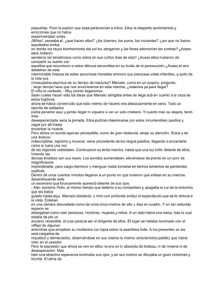 pequeñas. Polio le explico que esas pertenecían a niños. Ellos le despertó sentimientos y
emociones que no había
experimentado antes.
¡Niños!, pensaba el. ¿que hacen ellos? ¿los jóvenes, los puros, los inocentes? ¿por que no fueron
sepultados arriba,
en donde los rayos bienhechores del sol los abrigarían y las flores adornarían las tumbas? ¿Acaso
ellos hollaron
senderos tan tenebrosos como estos en sus cortos días de vida? ¿Acaso ellos hubieron de
compartir su suerte con
aquellos que recurrieron a estos tétricos escondites en su huida de la persecución.¿Acaso el aire
deletéreo de esta
interminable tristeza de estas pavorosas moradas aminoro sus preciosas vidas infantiles, y quito de
la vida sus
inmaculados espíritus de su tiempo de madurez? Marcelo, como en un suspiro, pregunto,
- largo tiempo hace que nos encontramos en esta marcha, ¿estamos ya para llegar?
El niño le contesto, - Muy pronto llegaremos.
Sean cuales hayan sido las ideas que Marcelo abrigaba antes de llega acá en cuanto a la caza de
estos fugitivos,
ahora se había convencido que todo intento de hacerlo era absolutamente en vano. Todo un
ejercito de soldados
podía penetrar aquí y jamás llegar ni siquiera a ver un solo cristiano. Y cuanto mas se alejara, tanto
mas
desesperanzada seria la jornada. Ellos podrían diseminarse por estos innumerables pasillos y
vagar por allí hasta
encontrar la muerte.
Pero ahora un sonido apenas perceptible, como de gran distancia, atrajo su atención. Dulce y de
una dulzura
indescriptible, bajísimo y musical, venia procedente de los largos pasillos, llegando a encantarle
como si fuera una voz
de las regiones celestiales. Continuaron su lenta marcha, hasta que una luz brillo delante de ellos,
hiriendo las
densas tinieblas con sus rayos. Los sonidos aumentaban, elevándose de pronto en un coro de
magnificencia
imponderable, para luego disminuir y menguar hasta tornarse en tiernos lamentos de penitentes
suplicas.
Dentro de unos cuantos minutos llegaron a un punto en que tuvieron que voltear en su marcha,
desembocando ante
un escenario que bruscamente apareció delante de sus ojos.
- Alto- exclamo Polio, al mismo tiempo que detenía a su compañero y apagaba la luz de la antorcha
que les había
guiado hasta aquí. Marcelo obedeció, y miro con profunda avidez el espectáculo que se le ofrecía a
la vista. Estaban
en una cámara abovedada como de unos cinco metros de alto y diez en cuadro. Y en tan reducido
espacio se
albergaban como cien personas, hombres, mujeres y niños. A un lado había una mesa, tras la cual
estaba de pie un
anciano venerable, el cual parecía ser el dirigente de ellos. El lugar se hallaba iluminado con el
reflejo de algunas
antorchas que arrojaban su mortecina luz rojiza sobre la asamblea toda. A los presentes se les
veía cargados de
inquietud y demacrados, observándose en sus rostros la misma característica palidez que había
visto en el cavador.
Pero la expresión que ahora se ven en ellos no era en lo absoluto de tristeza, ni de miseria ni de
desesperación. Mas
bien una atractiva esperanza iluminaba sus ojos, y en sus rostros se dibujaba un gozo victorioso y
triunfal. El alma de
 