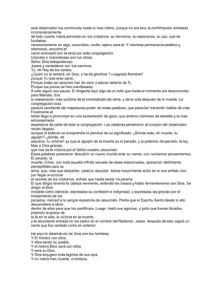 este observador fue conmovida hasta lo mas intimo, porque no era sino la confirmación anhelada
inconscientemente
de todo cuanto había admirado en los cristianos: su heroísmo, su esperanza, su paz, que se
fundaban
necesariamente en algo, escondido, oculto, lejano para el. Y mientras permanecía estático y
silencioso, escucho el
canto entonado con el alma por esta congregación:
Grandes y maravillosas son tus obras,
Señor Dios todopoderoso.
Justos y verdaderos son tus caminos,
Tu, oh Rey de los santos.
¿Quien no te temerá, oh Dios, y ha de glorificar Tu sagrado Nombre?
porque Tu solo eres santo.
Porque todas as naciones han de venir y adorar delante de Ti,
Porque tus juicios se han manifestado.
A esto siguió una pausa. El dirigente leyó algo de un rollo que hasta el momento era desconocido
para Marcelo. Era
la aseveración mas sublime de la inmortalidad del alma, y de la vida después de la muerte. La
congregación toda
parecía pendiente del majestuoso poder de estas palabras, que parecían transmitir halitos de vida.
Finalmente el
lector llego a prorrumpir en una exclamación de gozo, que arranco clamores de destello y la mas
entusiasmada
esperanza de parte de toda la congregación. Las palabras penetraron al corazón del observador
recién llegado,
aunque el todavía no comprendía la plenitud de su significado: ¿Donde esta, oh muerte, tu
aguijón? ¿donde, oh
sepulcro, tu victoria? ya que el aguijón de la muerte es el pecado, y la potencia del pecado, la ley.
Mas a Dios gracias,
que nos da la victoria por el Señor nuestro Jesucristo.
Estas palabras parecieron descubrir un nuevo mundo ante su mente, con novísimos pensamientos.
El pecado, la
muerte, Cristo, con toda aquella infinita secuela de ideas relacionadas, aparecían débilmente
perceptibles para su
alma, que, mas que despertar, parecía resucitar. Ahora mayormente ardía en el una anhelo vivo
por llegar a conocer
el secreto de los cristianos, anhelo que hasta saciar no pararía.
El que dirigía levanto la cabeza reverente, extendió los brazos y hablo fervientemente con Dios. Se
dirigió al Dios
invisible como viéndolo, expresaba su confesión e indignidad, y expresaba las gracias por el
limpiamiento de los
pecados, merced a la sangre expiatoria de Jesucristo. Pedía que el Espíritu Santo desde lo alto
descendiera a obrar
dentro de ellos para que los santificara. Luego .iniebl sus agonías, y pidió que fueran librados,
pidiendo la gracia de
la fe en la vida, la victoria en la muerte,
y la abundante entrada en los cielos en el nombre del Redentor, Jesús. después de esto siguió un
canto que fue cantado como en anterior:

He aquí el tabernáculo de Dios con los hombres,
Y El morara con ellos,
Y ellos serán su pueblo,
Y el mismo Dios será con ellos
Y será su Dios.
Y Dios enjugara toda lagrima de sus ojos,
Y no habrá mas muerte, ni tristeza,
 