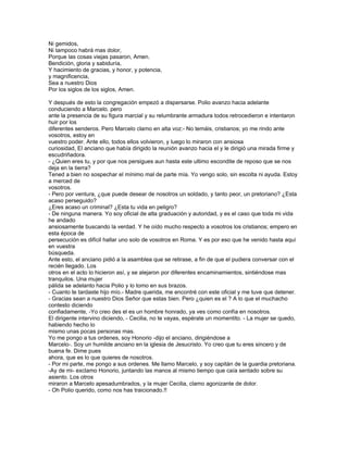 Ni gemidos,
Ni tampoco habrá mas dolor,
Porque las cosas viejas pasaron, Amen.
Bendición, gloria y sabiduría,
Y hacimiento de gracias, y honor, y potencia,
y magnificencia,
Sea a nuestro Dios
Por los siglos de los siglos, Amen.

Y después de esto la congregación empezó a dispersarse. Polio avanzo hacia adelante
conduciendo a Marcelo. pero
ante la presencia de su figura marcial y su relumbrante armadura todos retrocedieron e intentaron
huir por los
diferentes senderos. Pero Marcelo clamo en alta voz:- No temáis, cristianos; yo me rindo ante
vosotros, estoy en
vuestro poder. Ante ello, todos ellos volvieron, y luego lo miraron con ansiosa
curiosidad, El anciano que había dirigido la reunión avanzo hacia el y le dirigió una mirada firme y
escudriñadora.
- ¿Quien eres tu, y por que nos persigues aun hasta este ultimo escondite de reposo que se nos
deja en la tierra?
Tened a bien no sospechar el mínimo mal de parte mía. Yo vengo solo, sin escolta ni ayuda. Estoy
a merced de
vosotros.
- Pero por ventura, ¿que puede desear de nosotros un soldado, y tanto peor, un pretoriano? ¿Esta
acaso perseguido?
¿Eres acaso un criminal? ¿Esta tu vida en peligro?
- De ninguna manera. Yo soy oficial de alta graduación y autoridad, y es el caso que toda mi vida
he andado
ansiosamente buscando la verdad. Y he oído mucho respecto a vosotros los cristianos; empero en
esta época de
persecución es difícil hallar uno solo de vosotros en Roma. Y es por eso que he venido hasta aquí
en vuestra
búsqueda.
Ante esto, el anciano pidió a la asamblea que se retirase, a fin de que el pudiera conversar con el
recién llegado. Los
otros en el acto lo hicieron así, y se alejaron por diferentes encaminamientos, sintiéndose mas
tranquilos. Una mujer
pálida se adelanto hacia Polio y lo tomo en sus brazos.
- Cuanto te tardaste hijo mío.- Madre querida, me encontré con este oficial y me tuve que detener.
- Gracias sean a nuestro Dios Señor que estas bien. Pero ¿quien es el ? A lo que el muchacho
contesto diciendo
confiadamente, -Yo creo des el es un hombre honrado, ya ves como confía en nosotros.
El dirigente intervino diciendo, - Cecilia, no te vayas, espérate un momentito. - La mujer se quedo,
habiendo hecho lo
mismo unas pocas personas mas.
Yo me pongo a tus ordenes, soy Honorio -dijo el anciano, dirigiéndose a
Marcelo-. Soy un humilde anciano en la iglesia de Jesucristo. Yo creo que tu eres sincero y de
buena fe. Dime pues
ahora, que es lo que quieres de nosotros.
- Por mi parte, me pongo a sus ordenes. Me llamo Marcelo, y soy capitán de la guardia pretoriana.
-Ay de mi- exclamo Honorio, juntando las manos al mismo tiempo que caía sentado sobre su
asiento. Los otros
miraron a Marcelo apesadumbrados, y la mujer Cecilia, clamo agonizante de dolor.
- Oh Polio querido, como nos has traicionado.!!
 