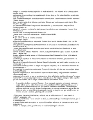 castigo; su paciencia infinita que previno un modo de salvar a sus criaturas de la ruinas que ellas
mismas habían
traído sobre si; su amor inconmensurable que le llevo a dar a su Hijo unigénito y bien amado; ese
amor que le hizo
bajar para sacrificarse para la salvación de los hombres; todo fue explicado con claridad meridiana.
Cuando Honorio
llego a la culminación de la dolorosa historia del Calvario, y al punto cuando Jesús clamo, "Dios
mío, Dios mío, ¿por
que me has desamparado?" seguido del grito de triunfo "¡Consumado es !", se pudo oír un
profundo suspiro de
Marcelo. Y mirando a través de las lagrimas que humedecieron sus propios ojos, Honorio vio la
forma de aquel
hombre fuerte inclinada y temblando de emoción.
- Basta, basta, - murmuro quedamente -, dejadme pensar en El:
Al que nos amo,
Al que nos ha lavado de nuestros pecados
Con su propia sangre.
Y Marcelo hundió su rostro en sus manos. Honorio elevo hundió sus ojos al cielo y oro. Los dos
habían quedado
solos, porque sus compañeros de habían retirado. la tenue luz de una lámpara que estaba en una
hornacina detrás de
Honorio, iluminaba débilmente la escena. y así ambos permanecieron en silencio por un largo
tiempo. Finalmente
Marcelo levanto la cabeza.- Yo siento - dijo el -, que yo también tuve culpa y cause la muerte del
Santo. Leedme mas
de esas palabras de vida, porque mi vida depende de ellas. Entonces Honorio le volvió a leer la
historia de la
crucifixión y la sepultura de Jesús, la resurrección la mañana del tercer día, y su ascensión a la
diestra de Dios.
También leyó la venida del espíritu Santo el día de Pentecostés, que bautizo a los creyentes en un
solo cuerpo, de su
permanente morada que hace su templo el cuerpo del creyente, y de su maravilloso ministerio de
glorificar a Cristo y
de revelarle a los pecadores arrepentidos. Empero el no termino allí, sino que procuro traer la paz
al alma de Marcelo,
leyéndole las palabras de Jesús invitando al pecador a venir a El, y asegurándole la vida eterna
como posesión real y
presente en el momento en que se le acepta como Señor y Salvador. leyó también sobre "el nuevo
nacimiento", 'la nueva vida y la promesa de Jesús de volver otra vez para recoger a todos aquellos
que han sido lavados con su sangre para encontrarse con El en las alturas.

-   Es la palabra de Dios - exclamo Marcelo -. Es la voz desde los cielos. Mi corazón responde y
    acepta todo lo que he oído. ¡Y yo se que es la verdad eterna! Pero ¿Como puedo yo venir a
    ser poseedor de esta salvación? Mis ojos parecen haber sido alumbrados y esta despejada
    toda nube. Al fin me conozco. Antes yo creía que era un hombre justo y recto. pero al lado del
    Santo, de quien he aprendido tanto, yo quedo hundido en el polvo; veo que ante El yo soy un
    criminal, convicto y perdido. ¿Como puedo ser salvo?

- Cristo Jesús vino a mundo a buscar y salvar lo que se había perdido.- ¿Y como puedo yo
recibirlo?- La palabra esta
cercana, aun en tu boca y en tu corazón: es decir, la palabra de fe que nosotros predicamos, que si
tu confesares con
tu boca al Señor Jesús, y creyeres en tu corazón que Dios le levantó de los muertos, serás salvo.
porque con el
corazón se cree par justicia, y con la boca se hace confesión para salvación.
 