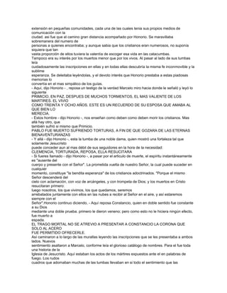 extensión en pequeñas comunidades, cada una de las cuales tenia sus propios medios de
comunicación con la
ciudad. asi fue que el camino gran distancia acompañado por Honorio. Se maravillaba
sobremanera del numero de
personas a quienes encontraba; y aunque sabia que los cristianos eran numerosos, no suponía
siquiera que tan
vasta proporción de ellos tuviera la valentía de escoger esa vida en las catacumbas.
Tampoco era su interés por los muertos menor que por los vivos. Al pasar al lado de sus tumbas
leía
cuidadosamente las inscripciones en ellas y en todas ellas descubría la misma fe inconmovible y la
sublime
esperanza. Se deleitaba leyéndolas, y el devoto interés que Honorio prestaba a estas piadosas
memorias lo
convertía en el mas simpático de los guías.
- Aquí, dijo Honorio - , reposa un testigo de la verdad Marcelo miro hacia donde le señaló y leyó lo
siguiente
PRIMICIO, EN PAZ, DESPUES DE MUCHOS TORMENTOS, EL MAS VALIENTE DE LOS
MARTIRES. EL VIVIO
COMO TREINTA Y OCHO AÑOS. ESTE ES UN RECUERDO DE SU ESPOSA QUE AMABA AL
QUE BIEN LO
MERECIA.
- Estos hombre - dijo Honorio -, nos enseñan como deben como deben morir los cristianos. Mas
allá hay otro, que
también sufrió si mismo que Primicio.
PABLO FUE MUERTO SUFRIENDO TORTURAS, A FIN DE QUE GOZARA DE LAS ETERNAS
BIENAVENTURANZAS
- Y allá - dijo Honorio -, esta la tumba de una noble dama, quien mostró una fortaleza tal que
solamente Jesucristo
puede conceder aun al mas débil de sus seguidores en la hora de la necesidad:
CLEMENCIA, TORTURADA, REPOSA, ELLA RESUCITARA
- Si fueres llamado - dijo Honorio -, a pasar por el articulo de muerte, el espíritu instantáneamente
es "ausente del
cuerpo y presente con el Señor". La prometida vuelta de nuestro Señor, la cual puede suceder en
cualquier
momento, constituye "la bendita esperanza" de los cristianos adoctrinados. "Porque el mismo
Señor descenderá del
cielo con aclamación, con voz de arcángeles, y con trompeta de Dios; y los muertos en Cristo
resucitaran primero:
luego nosotros, los que vivimos, los que quedamos, seremos
arrebatados juntamente con ellos en las nubes a recibir al Señor en el aire, y así estaremos
siempre con el
Señor".Honorio continuo diciendo, - Aquí reposa Constancio, quien en doble sentido fue constante
a su Dios
mediante una doble prueba. primero le dieron veneno; pero como esto no le hiciera ningún efecto,
fue muerto a
espada.
EL TRAGO MORTAL NO SE ATREVIO A PRESENTAR A CONSTANCIO LA CORONA QUE
SOLO AL ACERO
FUE PERMITIDO OFRECERLE.
Así caminaron a lo largo de las murallas leyendo las inscripciones que se les presentaba a ambos
lados. Nuevos
sentimiento asaltaron a Marcelo, conforme leía el glorioso catálogo de nombres. Para el fue toda
una historia de la
Iglesia de Jesucristo. Aquí estaban los actos de los mártires expuestos ante el en palabras de
fuego. Los rudos
cuadros que adornaban muchas de las tumbas llevaban en si todo el sentimiento que las
 