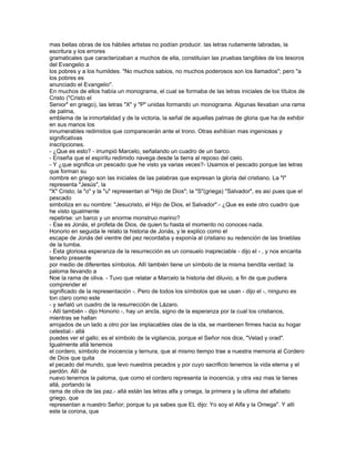mas bellas obras de los hábiles artistas no podían producir. las letras rudamente labradas, la
escritura y los errores
gramaticales que caracterizaban a muchos de ella, constituían las pruebas tangibles de los tesoros
del Evangelio a
los pobres y a los humildes. "No muchos sabios, no muchos poderosos son los llamados"; pero "a
los pobres es
anunciado el Evangelio".
En muchos de ellos había un monograma, el cual se formaba de las letras iniciales de los títulos de
Cristo ("Cristo el
Senior" en griego), las letras "X" y "P" unidas formando un monograma. Algunas llevaban una rama
de palma,
emblema de la inmortalidad y de la victoria, la señal de aquellas palmas de gloria que ha de exhibir
en sus manos los
innumerables redimidos que comparecerán ante el trono. Otras exhibían mas ingeniosas y
significativas
inscripciones.
- ¿Que es esto? - irrumpió Marcelo, señalando un cuadro de un barco.
- Enseña que el espíritu redimido navega desde la tierra al reposo del cielo.
- Y ¿que significa un pescado que he visto ya varias veces?- Usamos el pescado porque las letras
que forman su
nombre en griego son las iniciales de las palabras que expresan la gloria del cristiano. La "I"
representa "Jesús", la
"X" Cristo; la "o" y la "u" representan al "Hijo de Dios"; la "S"(griega) "Salvador", es así pues que el
pescado
simboliza en su nombre: "Jesucristo, el Hijo de Dios, el Salvador".- ¿Que es este otro cuadro que
he visto igualmente
repetirse: un barco y un enorme monstruo marino?
- Ese es Jonás, el profeta de Dios, de quien tu hasta el momento no conoces nada.
Honorio en seguida le relato la historia de Jonás, y le explico como el
escape de Jonás del vientre del pez recordaba y exponía al cristiano su redención de las tinieblas
de la tumba.
- Esta gloriosa esperanza de la resurrección es un consuelo inapreciable - dijo el - , y nos encanta
tenerlo presente
por medio de diferentes símbolos. Allí también tiene un símbolo de la misma bendita verdad: la
paloma llevando a
Noe la rama de oliva. - Tuvo que relatar a Marcelo la historia del diluvio, a fin de que pudiera
comprender el
significado de la representación -. Pero de todos los símbolos que se usan - dijo el -, ninguno es
ton claro como este
- y señaló un cuadro de la resurrección de Lázaro.
- Allí también - dijo Honorio -, hay un ancla, signo de la esperanza por la cual los cristianos,
mientras se hallan
arrojados de un lado a otro por las implacables olas de la ida, se mantienen firmes hacia su hogar
celestial.- allá
puedes ver el gallo; es el símbolo de la vigilancia, porque el Señor nos dice, "Velad y orad".
Igualmente allá tenemos
el cordero, símbolo de inocencia y ternura, que al mismo tiempo trae a nuestra memoria al Cordero
de Dios que quita
el pecado del mundo, que levo nuestros pecados y por cuyo sacrificio tenemos la vida eterna y el
perdón. Allí de
nuevo tenemos la paloma, que como el cordero representa la inocencia; y otra vez mas la tienes
allá, portando la
rama de oliva de las paz.- allá están las letras alfa y omega, la primera y la ultima del alfabeto
griego, que
representan a nuestro Señor; porque tu ya sabes que EL dijo: Yo soy el Alfa y la Omega". Y allí
este la corona, que
 