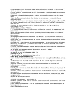 nos recuerda esa corona incorruptible que el Señor, juez justo, nos ha de dar. Es así como nos
complace rodearnos
con todo lo que nos aviva el recuerdo del gozo que nos espera. Enseñados de ese modo, miramos
desde este
ambiente de tristeza y tinieblas, y gracias a una viva fe vemos sobre nosotros la luz de la gloria
eterna.
- Aquí - dijo Marcelo, deteniéndose -, hay algo que parece adaptarse a mi condición. Suena
realmente profético.
Quizás yo también me vea llamado a dar mi testimonio de Jesucristo. ¡Oh, que yo sea llamado fiel!.
EN CRISTO, EN TIEMPO DEL EMPERADOR ADRIANO, MARIO, UN JOVEN OFICIAL MILITAR,
QUE VIVIO LO
SUFICIENTE, DERRAMO SU SANGRE POR CRISTO Y MURIO EN PAZ. ESTE ES UN
RECUERDO DE SUS
AMIGOS CON LAGRIMAS Y TEMOR.
- "En el mundo tendréis tribulación; mas confiad; yo he vencido al mundo". así nos asegura Cristo;
pero al mismo
tiempo que nos previene contra el mal, nos consuela con su promesa de apoyo. En El hallamos
gracia suficiente
para nosotros.
- Que el ejemplo del joven oficial sea para mi - dijo Marcelo -. Yo puedo derramar mi sangre por
Cristo Jesús lo
mismo que el. ¡Que yo muera igualmente fiel como el! Morar aquí entre mis hermanos con epitafio
semejante será el
honor supremo, y no un mausoleo como el de Cecilia Metela. Y de ese modo siguieron caminando
Marcelo dijo con entusiasmo - ¡Cuan dulce es la muerte del cristiano! El horror de la muerte ha
huido. para el se trata
solo de un sueño bienaventurado, mientras el espíritu esta con el Señor esperando la resurrección,
y la muerte, en
vez de causar terror, esta asociada con pensamientos de victoria y reposo...
Indice - Siguiente Capítulo
EL MARTIR DE LAS CATACUMBAS (Parte VII)
La Confesión de Fe
Y también todos los que quieren vivir piamente en
Cristo Jesús, padecerán persecución
Cuatro días habían transcurrido desde que el joven oficial salió de su gabinete. Días Estos grávidos
de
acontecimientos para el, días de infinita importancia. De ellos había de depender su felicidad
suprema o sus
angustias. Empero la búsqueda de la verdad de esta alma anhelante no había sido vana,
"habiendo sido renacida del
Espíritu santo".
Había llegado a tomar su resolución. Por un lado se le ofrecía la fama, el honor y la riqueza; por el
otro la pobreza, la
necesidad, y la angustia. Con todo en plena conciencia, el había hecho su elección; se había vuelto
hacia la ultima
sin un solo instante de vacilación. El había elegido "el sufrir aflicción con el pueblo de Dios, antes
que gozar de los
placeres del pecado por un tiempo".
A
su regreso visito al general y se acuso ante el.
Le informo que había estado entre los cristianos, que no podía cumplir la comisión que se le había
encomendado, y
que se sometía voluntariamente a sufrir las consecuencias. El general, con la severidad a que se
había expuesto, le
ordeno que pasara a su cuartel.
 