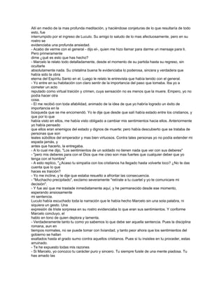 Allí en medio de la mas profunda meditación, y haciéndose conjeturas de lo que resultaría de todo
esto, fue
interrumpido por el ingreso de Luculo. Su amigo lo saludo de lo mas afectuosamente, pero en su
rostro se
evidenciaba una profunda ansiedad.
- Acabo de verme con el general - dijo el-, quien me hizo llamar para darme un mensaje para ti.
Pero primeramente
dime ¿qué es esto que has hecho?
- Marcelo le relato todo detalladamente, desde el momento de su partida hasta su regreso, sin
ocultarle
absolutamente nada. Su cristalina buena fe evidenciaba lo poderosa, sincera y verdadera que
había sido la obra
eterna del Espíritu Santo en el. Luego le relato le entrevista que había tenido con el general.
- Yo entre en su habitación con claro sentir de la importancia del paso que tomaba. Iba yo a
cometer un acto
reputado como virtual traición y crimen, cuya sensación no es menos que la muere. Empero, yo no
podía hacer otra
cosa.
- El me recibió con toda afabilidad, animado de la idea de que yo habría logrado un éxito de
importancia en la
búsqueda que se me encomendó. Yo le dije que desde que salí había estado entre los cristianos, y
que por lo que
había visto en ellos, me había visto obligado a cambiar mis sentimientos hacia ellos. Anteriormente
yo había pensado
que ellos eran enemigos del estado y dignos de muerte; pero había descubierto que se trataba de
personas que son
leales súbditos del emperador y mas bien virtuosos. Contra tales personas yo no podía extender mi
espada jamás, y
antes que hacerlo, la entregaba.
- A lo cual me dijo, "Los sentimientos de un soldado no tienen nada que ver con sus deberes"
- "pero mis deberes para con el Dios que me creo son mas fuertes que cualquier deber que yo
tenga con el hombre"
- A esto replico, "¿Acaso tu simpatía con los cristianos ha llegado hasta volverte loco? ¿No te das
cuenta que lo que
haces es traición?
- Yo me incline, y le dije que estaba resuelto a afrontar las consecuencia.
- "Muchacho precipitado", exclamo severamente "retírate a tu cuartel y yo te comunicare mi
decisión".
- Y fue así que me traslade inmediatamente aquí, y he permanecido desde ese momento,
esperando ansiosamente
mi sentencia.
Luculo había escuchado toda la narración que le había hecho Marcelo sin una sola palabra, ni
siquiera un gesto. Una
expresión de triste sorpresa en su rostro evidenciaba lo que eran sus sentimientos. Y conforme
Marcelo concluyo, el
hablo en tono de quien deplora y lamenta.
- Verdaderamente tanto tu como yo sabemos lo que debe ser aquella sentencia. Pues la disciplina
romana, aun en
tiempos normales, no se puede tomar con liviandad, y tanto peor ahora que los sentimientos del
gobierno se hallan
exaltados hasta el grado sumo contra aquellos cristianos. Pues si tu insistes en tu proceder, estas
arruinado.
- Te he expuesto todas mis razones
- Si Marcelo, yo conozco tu carácter puro y sincero. Tu siempre fuiste de una mente piadosa. Tu
has amado las
 