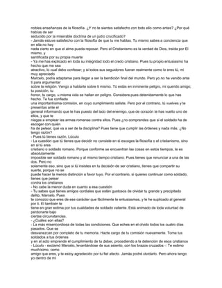 nobles enseñanzas de la filosofía. ¿Y no te sientes satisfecho con todo ello como antes? ¿Por qué
habías de ser
seducido por la miserable doctrina de un judío crucificado?
- Jamás estuve satisfecho con la filosofía de que tu me hablas. Tu mismo sabes a conciencia que
en ella no hay
nada cierto en que el alma pueda reposar. Pero el Cristianismo es la verdad de Dios, traída por El
mismo, y
santificada por su propia muerte
- Ya me has explicado en toda su integridad todo el credo cristiano. Pues tu propio entusiasmo ha
hecho que me sea
atractivo, lo cual debo confesar; y si todos sus seguidores fueran realmente como lo eres tú, mi
muy apreciado
Marcelo, podía adaptarse para llegar a ser la bendición final del mundo. Pero yo no he venido ante
ti para argumentar
sobre la religión. Vengo a hablarte sobre ti mismo. Tú estás en inminente peligro, mi querido amigo;
tu posición, tu
honor, tu cargo, u misma vida se hallan en peligro. Considera pues detenidamente lo que has
hecho. Te fue confiada
una importantísima comisión, en cuyo cumplimiento saliste. Pero por el contrario, tú vuelves y te
presentas ante el
general informando que te has puesto del lado del enemigo, que de corazón te has vuelto uno de
ellos, y que te
niegas a emplear las armas romanas contra ellos. Pues ¿no comprendes que si el soldado ha de
escoger con quién
ha de pelear, qué va a ser de la disciplina? Pues tiene que cumplir las órdenes y nada más. ¿No
tengo razón?
- Pues tú tienes razón, Lúculo
- La cuestión que tú tienes que decidir no consiste en si escoges la filosofía o el cristianismo, sino
en si tú eres
cristiano o soldado romano. Porque conforme se encuentran las cosas en estos tiempos, te es
absolutamente
imposible ser soldado romano y al mismo tiempo cristiano. Pues tienes que renunciar a una de las
dos. Pero no
solamente eso, sino que si tú insistes en tu decisión de ser cristiano, tienes que compartir su
suerte, porque no se
puede hacer la menos distinción a favor tuyo. Por el contrario, si quieres continuar como soldado,
tienes que pelear
contra los cristianos
- No cabe la menor duda en cuanto a esa cuestión
- Tu sabes que tienes amigos cordiales que están gustosos de olvidar tu grande y precipitado
delito, Marcelo. Pues
te conozco que eres de ese carácter que fácilmente te entusiasmas, y le he suplicado al general
por ti. El también te
tiene en gran estima por tus cualidades de soldado valiente. Está animado de toda voluntad de
perdonarte bajo
ciertas circunstancias.
- ¿Cuáles son ellas?
- La más misericordiosa de todas las condiciones. Que eches en el olvido todos los cuatro días
pasados. Que se
desvanezcan por completo de tu memoria. Hazte cargo de tu comisión nuevamente. Toma tus
soldados a tus órdenes
y en al acto emprende el cumplimiento de tu deber, procediendo a la detención de esos cristianos
- Lúculo - exclamó Marcelo, levantándose de sus asiento, con los brazos cruzados -: Te estimo
muchísimo, como
amigo que eres, y te estoy agradecido por tu fiel afecto. Jamás podré olvidarlo. Pero ahora tengo
yo dentro de mí
 