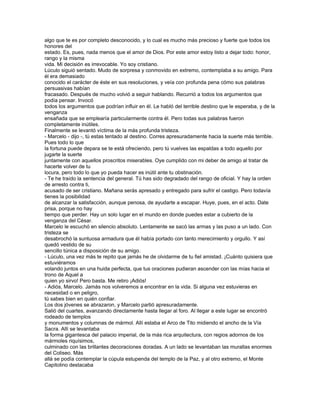 algo que te es por completo desconocido, y lo cual es mucho más precioso y fuerte que todos los
honores del
estado. Es, pues, nada menos que el amor de Dios. Por este amor estoy listo a dejar todo: honor,
rango y la misma
vida. Mi decisión es irrevocable. Yo soy cristiano.
Lúculo siguió sentado. Mudo de sorpresa y conmovido en extremo, contemplaba a su amigo. Para
él era demasiado
conocido el carácter de éste en sus resoluciones, y veía con profunda pena cómo sus palabras
persuasivas habían
fracasado. Después de mucho volvió a seguir hablando. Recurrió a todos los argumentos que
podía pensar. Invocó
todos los argumentos que podrían influir en él. Le habló del terrible destino que le esperaba, y de la
venganza
ensañada que se emplearía particularmente contra él. Pero todas sus palabras fueron
completamente inútiles.
Finalmente se levantó víctima de la más profunda tristeza.
- Marcelo - dijo -, tú estas tentado al destino. Corres apresuradamente hacia la suerte más terrible.
Pues todo lo que
la fortuna puede depara se te está ofreciendo, pero tú vuelves las espaldas a todo aquello por
jugarte la suerte
juntamente con aquellos proscritos miserables. Oye cumplido con mi deber de amigo al tratar de
hacerte volver de tu
locura, pero todo lo que yo pueda hacer es inútil ante tu obstinación.
- Te he traído la sentencia del general. Tú has sido degradado del rango de oficial. Y hay la orden
de arresto contra ti,
acusado de ser cristiano. Mañana serás apresado y entregado para sufrir el castigo. Pero todavía
tienes la posibilidad
de alcanzar la satisfacción, aunque penosa, de ayudarte a escapar. Huye, pues, en el acto. Date
prisa, porque no hay
tiempo que perder. Hay un solo lugar en el mundo en donde puedes estar a cubierto de la
venganza del César.
Marcelo le escuchó en silencio absoluto. Lentamente se sacó las armas y las puso a un lado. Con
tristeza se
desabrochó la suntuosa armadura que él había portado con tanto merecimiento y orgullo. Y así
quedó vestido de su
sencillo túnica a disposición de su amigo.
- Lúculo, una vez más te repito que jamás he de olvidarme de tu fiel amistad. ¡Cuánto quisiera que
estuviéramos
volando juntos en una huida perfecta, que tus oraciones pudieran ascender con las mías hacia el
trono de Aquel a
quien yo sirvo! Pero basta. Me retiro ¡Adiós!
- Adiós, Marcelo. Jamás nos volveremos a encontrar en la vida. Si alguna vez estuvieras en
necesidad o en peligro,
tú sabes bien en quién confiar.
Los dos jóvenes se abrazaron, y Marcelo partió apresuradamente.
Salió del cuartes, avanzando directamente hasta llegar al foro. Al llegar a este lugar se encontró
rodeado de templos
y monumentos y columnas de mármol. Allí estaba el Arco de Tito midiendo el ancho de la Vía
Sacra. Allí se levantaba
la forma gigantesca del palacio imperial, de la más rica arquitectura, con regios adornos de los
mármoles riquísimos,
culminado con las brillantes decoraciones doradas. A un lado se levantaban las murallas enormes
del Coliseo. Más
allá se podía contemplar la cúpula estupenda del templo de la Paz, y al otro extremo, el Monte
Capitolino destacaba
 