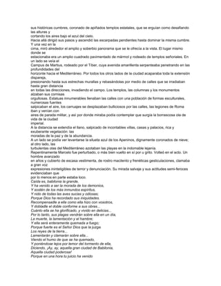 sus históricas cumbres, coronado de apiñados templos estatales, que se erguían como desafiando
las alturas y
cortando los aires bajo el azul del cielo.
Hacia allá dirigió sus pasos y ascendió las escarpadas pendientes hasta dominar la misma cumbre.
Y una vez en la
cima, miró alrededor el amplio y soberbio panorama que se le ofrecía a la vista. El lugar mismo
donde se
estacionaba era un amplio cuadrado pavimentado de mármol y rodeado de templos señoriales. En
un lado se veía el
Campus de Martius, rodeado por el Tíber, cuya avenida amarillenta serpenteaba penetrando en las
profundidades del
horizonte hacia el Mediterráneo. Por todos los otros lados de la ciudad acaparaba toda la extensión
dispareja,
presionando hasta sus estrechas murallas y rebasándolas por medio de calles que se irradiaban
hasta gran distancia
en todas las direcciones, invadiendo el campo. Los templos, las columnas y los monumentos
alzaban sus cornisas
orgullosas. Estatuas innumerables llenaban las calles con una población de formas esculturales,
numerosas fuentes
salpicaban el aire, los carruajes se desplazaban bulliciosos por las calles, las legiones de Roma
iban y venían con
aires de parada militar, y así por donde miraba podía contemplar que surgía la borrascosa ola de
vida de la ciudad
imperial.
A la distancia se extendía el llano, salpicado de incontables villas, casas y palacios, rica y
exuberante vegetación: las
moradas de la paz y de la abundancia.
A un lado se podía ver levantarse la silueta azul de los Apeninos, dignamente coronados de nieve;
al otro lado, las
turbulentas olas del Mediterráneo azotaban las playas en la indomable lejanía.
Repentinamente Marcelo fue perturbado, o más bien vuelto en sí por u grito. Volteó en el acto. Un
hombre avanzado
en años y cubierto de escasa vestimenta, de rostro macilento y frenéticas gesticulaciones, clamaba
a gran voz
expresiones ininteligibles de terror y denunciación. Su mirada salvaje y sus actitudes semi-feroces
evidenciaban que
por lo menos en parte estaba loco.
Caída es, babilonia la grande,
Y ha venido a ser la morada de los demonios,
Y sostén de los más inmundos espíritus,
Y nido de todas las aves sucias y odiosas;
Porque Dios ha recordado sus iniquidades.
Recompensadle a ella como ella hizo con vosotros,
Y dobladle el doble conforme a sus obras...
Cuánto ella se ha glorificado, y vivido en delicias...
Por lo tanto, sus plagas vendrán sobre ella en un día,
La muerte, la lamentación y el hambre;
Y ella será enteramente quemada a fuego;
Porque fuerte es el Señor Dios que la juzga.
Los reyes de la tierra...
Lamentarán y clamarán sobre ella...
Viendo el humo de que se ha quemado,
Y poniéndose lejos por temor del tormento de ella,
Diciendo, ¡Ay, ay, aquella gran ciudad de Babilonia,
Aquella ciudad poderosa!
Porque en una hora tu juicio ha venido
 