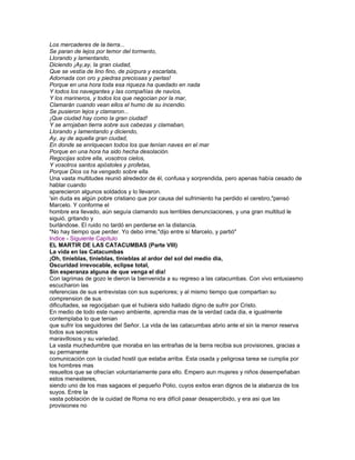 Los mercaderes de la tierra...
Se paran de lejos por temor del tormento,
Llorando y lamentando,
Diciendo ¡Ay,ay, la gran ciudad,
Que se vestía de lino fino, de púrpura y escarlata,
Adornada con oro y piedras preciosas y perlas!
Porque en una hora toda esa riqueza ha quedado en nada
Y todos los navegantes y las compañías de navíos,
Y los marineros, y todos los que negocian por la mar,
Clamarán cuando vean ellos el humo de su incendio.
Se pusieron lejos y clamaron...
¡Que ciudad hay como la gran ciudad!
Y se arrojaban tierra sobre sus cabezas y clamaban,
Llorando y lamentando y diciendo,
Ay, ay de aquella gran ciudad,
En donde se enriquecen todos los que tenían naves en el mar
Porque en una hora ha sido hecha desolación.
Regocijas sobre ella, vosotros cielos,
Y vosotros santos apóstoles y profetas,
Porque Dios os ha vengado sobre ella.
Una vasta multitudes reunió alrededor de él, confusa y sorprendida, pero apenas había cesado de
hablar cuando
aparecieron algunos soldados y lo llevaron.
'sin duda es algún pobre cristiano que por causa del sufrimiento ha perdido el cerebro,"pensó
Marcelo. Y conforme el
hombre era llevado, aún seguía clamando sus terribles denunciaciones, y una gran multitud le
siguió, gritando y
burlándose. El ruido no tardó en perderse en la distancia.
"No hay tiempo que perder. Yo debo irme,"dijo entre sí Marcelo, y partió"
Indice - Siguiente Capítulo
EL MARTIR DE LAS CATACUMBAS (Parte VIII)
La vida en las Catacumbas
¡Oh, tinieblas, tinieblas, tinieblas al ardor del sol del medio dia,
Oscuridad irrevocable, eclipse total,
Sin esperanza alguna de que venga el dia!
Con lagrimas de gozo le dieron la bienvenida a su regreso a las catacumbas. Con vivo entusiasmo
escucharon las
referencias de sus entrevistas con sus superiores; y al mismo tiempo que compartian su
comprension de sus
dificultades, se regocijaban que el hubiera sido hallado digno de sufrir por Cristo.
En medio de todo este nuevo ambiente, aprendia mas de la verdad cada dia, e igualmente
contemplaba lo que tenian
que sufrir los seguidores del Señor. La vida de las catacumbas abrio ante el sin la menor reserva
todos sus secretos
maravillosos y su variedad.
La vasta muchedumbre que moraba en las entrañas de la tierra recibia sus provisiones, gracias a
su permanente
comunicación con la ciudad hostil que estaba arriba. Esta osada y peligrosa tarea se cumplia por
los hombres mas
resueltos que se ofrecían voluntariamente para ello. Empero aun mujeres y niños desempeñaban
estos menesteres,
siendo uno de los mas sagaces el pequeño Polio, cuyos exitos eran dignos de la alabanza de los
suyos. Entre la
vasta población de la cuidad de Roma no era difícil pasar desapercibido, y era asi que las
provisiones no
 