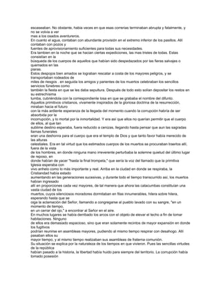 escaseaban. No obstante, habia veces en que esas correrias terminaban abrupta y fatalmente, y
no se volvia a ver
mas a los osados aventureros.
En cuanto el agua, contaban con abundante provisión en el extremo inferior de los pasillos. Allí
contaban con pozos y
fuentes de aprovisionamiento suficientes para todas sus necesidades.
Era tambien en la noche que se hacian ciertas expediciones, las mas tristes de todas. Estas
consistían en la
búsqueda de los cuerpos de aquellos que habían sido despedazados por las fieras salvajes o
quemados en las
piaras.
Estos despojos bien amados se lograban rescatar a costa de los mayores peligros, y se
transportaban rodeados de
miles de riesgos . en seguida los amigos y parientes de los muertos celebraban los sencillos
servicios fúnebres como
también la fiesta en que se les daba sepultura. Después de todo esto solían depositar los restos en
su estrechísima
tumba, cubriéndola con la correspondiente losa en que se grababa el nombre del difunto.
Aquellos primitivos cristianos, vivamente inspirados de la gloriosa doctrina de la resurrección,
miraban hacia el futuro
con la más ardiente esperanza de la llegada del momento cuando la corrupción habría de ser
absorbida por la
incorrupción, y lo mortal por la inmortalidad. Y era así que ellos no querían permitir que el cuerpo
de ellos, al que tan
sublime destino esperaba, fuera reducido a cenizas, llegando hasta pensar que aun las sagradas
llamas funerales
eran una deshonra para el cuerpo que era el templo de Dios y que tanto favor había merecido de
las alturas
celestiales. Era en tal virtud que los estimados cuerpos de los muertos se procuraban traerlos allí,
fuera de la vista
de los hombres, en donde ninguna mano irreverente perturbaba la solemne quietud del último lugar
de reposo, en
donde habían de yacer "hasta la final trompeta," que sería la voz del llamado que la primitiva
Iglesia esperaba con
vivo anhelo como lo más importante y real. Arriba en la ciudad en donde se respiraba, la
Cristiandad había estado
aumentando en las generaciones sucesivas, y durante todo el tiempo transcurrido así, los muertos
habían ingresado
allí en proporciones cada vez mayores, de tal manera que ahora las catacumbas constituían una
vasta ciudad de los
muertos, cuyos silenciosos moradores dormitaban en filas innumerables, hilera sobre hilera,
esperando hasta que se
oiga la aclamación del Señor, llamando a congregarse al pueblo lavado con su sangre, "en un
momento de tiempo,
en un cerrar del ojo," a encontrar al Señor en el aire.
En muchos lugares se había derribado los arcos con el objeto de elevar el techo a fin de tomar
habitaciones. Ninguno
de ellos era demasiado espacioso, sino que eran solamente recintos de mayor expansión en donde
los fugitivos
podrían reunirse en asambleas mayores, pudiendo al mismo tiempo respirar con desahogo. Allí
pasaban ellos su
mayor tiempo, y al mismo tiempo realizaban sus asambleas de fraterna comunión.
Su situación se explica por la naturaleza de los tiempos en que vivieron. Pues las sencillas virtudes
de la república
habían pasado a la historia, la libertad había huido para siempre del territorio. La corrupción había
tomado posesión
 