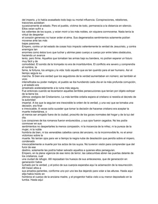del imperio, y lo había avasallado todo bajo su mortal influencia. Conspiraciones, rebeliones,
traiciones azotaban
sucesivamente al estado. Pero el pueblo, víctima de todo, permanecía a la distancia en silencio.
Ellos veían sufrir a
los valientes de los suyos, y veían morir a los más nobles, sin siquiera conmoverse. Nada tenía la
virtud de despertar
el corazón generoso no hacer arder el alma. Sus degenerados sentimientos solamente podían
moverse ante las más
bajas pasiones.
Empero, contra un tal estado de cosas hizo impacto valientemente la verdad de Jesucristo, y contra
enemigos tan
enormes como éstos tuvo que luchar y abrirse paso cuerpo a cuerpo por entre tales obstáculos,
haciendo un avance
lento, pero firme. Aquellos que tomaban las armas bajo su bandera, no podían esperar un futuro
muy fácil y de
comodidad. El sonido de la trompeta no era de incertidumbre. El conflicto era severo y comprendía
el nombre, la
fama, la fortuna, los amigos y la vida: todo aquello que es tan querido para el ser humano. Así el
tiempo seguía su
marcha. Si bien era verdad que los seguidores de la verdad aumentaban en número; así también el
vicio
intensificaba su poder maligno; el pueblo se iba hundiendo cada día en la más profunda corrupción,
y el estado era
arrastrado aceleradamente a la ruina más segura.
Fue entonces cuando se levantaron aquellas terribles persecuciones que tenían por objeto extirpar
de la tierra los
últimos vestigios del Cristianismo. La más terrible ordalía espera al cristiano si resistía al decreto de
la autoridad
imperial. A los que la seguían era inexorable la orden de la verdad, y una vez que se tomaba una
decisión, era final
e irrevocable. A veces solía suceder que tomar la decisión de hacerse cristiano era aceptar la
muerte instantánea, o
al menos ser arrojado fuera de la ciudad, proscrito de los goces normales del hogar y de la luz del
día.
Los corazones de los romanos fueron endurecidos, y sus ojos fueron cegados. No les podía
conmover en sus
sentimientos no despertarles la menos compasión, ni la inocencia de la niñez, ni la pureza de la
mujer, ni la noble
hombría de bien, ni los venerables cabellos canos del anciano, no la inconmovible fe, no el amor
victorioso sobre la
muerte. No tenían ojos para ver a tiempo la negra nube de desolación que pendía sobre el impero,
condenado
irrevocablemente a muerte por los actos de los suyos. No tuvieron visión para comprender que del
furor de ese
destino, solamente les podría haber salvado aquellos a quienes ellos perseguían.
Empero, en la plana vigencia de ese reino de terror, las catacumbas abren las puertas delante de
los cristianos, cual
una ciudad de refugio. Allí reposaban los huesos de sus antecesores, que de generación en
generación había
luchado por la verdad, y el polvo de sus cuerpos esperaba aquí la aclamación de la resurrección.
Allí traían ellos a
sus amados parientes, conforme uno por uno les iba dejando para volar a las alturas. Hasta aquí
elijo había traído en
hombros el cuerpo de la anciana madre, y el progenitor había visto a su menor depositado en la
tumba. Hasta aquí
 