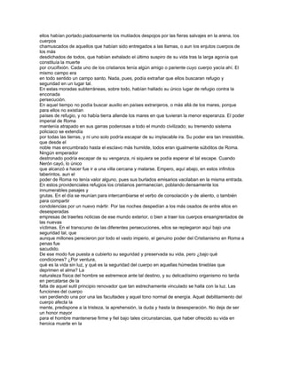 ellos habían portado piadosamente los mutilados despojos por las fieras salvajes en la arena, los
cuerpos
chamuscados de aquellos que habían sido entregados a las llamas, o aun los enjutos cuerpos de
los más
desdichados de todos, que habían exhalado el último suspiro de su vida tras la larga agonía que
constituía la muerte
por crucifixión. Cada uno de los cristianos tenía algún amigo o pariente cuyo cuerpo yacía ahí. El
mismo campo era
en todo sentido un campo santo. Nada, pues, podía extrañar que ellos buscaran refugio y
seguridad en un lugar tal.
En estas moradas subterráneas, sobre todo, habían hallado su único lugar de refugio contra la
enconada
persecución.
En aquel tiempo no podía buscar auxilio en países extranjeros, o más allá de los mares, porque
para ellos no existían
países de refugio, y no había tierra allende los mares en que tuvieran la menor esperanza. El poder
imperial de Roma
mantenía atrapado en sus garras poderosas a todo el mundo civilizado; su tremendo sistema
policiaco se extendía
por todas las tierras, y ni uno solo podría escapar de su implacable ira. Su poder era tan irresistible,
que desde el
noble mas encumbrado hasta el esclavo más humilde, todos eran igualmente súbditos de Roma.
Ningún emperador
destronado podría escapar de su venganza, ni siquiera se podía esperar el tal escape. Cuando
Nerón cayó, lo único
que alcanzó a hacer fue ir a una villa cercana y matarse. Empero, aquí abajo, en estos infinitos
laberintos, aun el
poder de Roma no tenía valor alguno, pues sus burlados emisarios vacilaban en la misma entrada.
En estos providenciales refugios los cristianos permanecían, poblando densamente los
innumerables pasajes y
grutas. En el día se reunían para intercambiarse el verbo de consolación y de aliento, o también
para compartir
condolencias por un nuevo mártir. Por las noches despedían a los más osados de entre ellos en
desesperadas
empresas de traerles noticias de ese mundo exterior, o bien a traer los cuerpos ensangrentados de
las nuevas
víctimas. En el transcurso de las diferentes persecuciones, ellos se replegaron aquí bajo una
seguridad tal, que
aunque millones perecieron por todo el vasto imperio, el genuino poder del Cristianismo en Roma a
penas fue
sacudido.
De ese modo fue puesta a cubierto su seguridad y preservada su vida, pero ¿bajo qué
condiciones? ¿Por ventura,
qué es la vida sin luz, y qué es la seguridad del cuerpo en aquellas húmedas tinieblas que
deprimen el alma? La
naturaleza física del hombre se estremece ante tal destino, y su delicadísimo organismo no tarda
en percatarse de la
falta de aquel sutil principio renovador que tan estrechamente vinculado se halla con la luz. Las
funciones del cuerpo
van perdiendo una por una las facultades y aquel tono normal de energía. Aquel debilitamiento del
cuerpo afecta la
mente, predispone a la tristeza, la aprehensión, la duda y hasta la desesperación. No deja de ser
un honor mayor
para el hombre mantenerse firme y fiel bajo tales circunstancias, que haber ofrecido su vida en
heroica muerte en la
 