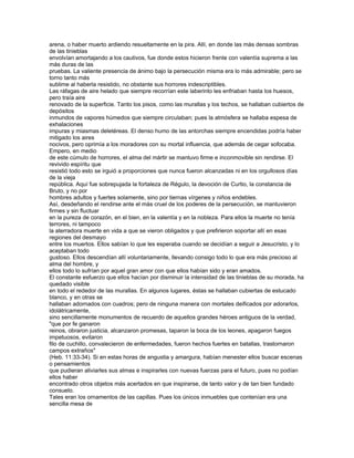 arena, o haber muerto ardiendo resueltamente en la pira. Allí, en donde las más densas sombras
de las tinieblas
envolvían amortajando a los cautivos, fue donde estos hicieron frente con valentía suprema a las
más duras de las
pruebas. La valiente presencia de ánimo bajo la persecución misma era lo más admirable; pero se
torno tanto más
sublime al haberla resistido, no obstante sus horrores indescriptibles.
Las ráfagas de aire helado que siempre recorrían este laberinto les enfriaban hasta los huesos,
pero traía aire
renovado de la superficie. Tanto los pisos, como las murallas y los techos, se hallaban cubiertos de
depósitos
inmundos de vapores húmedos que siempre circulaban; pues la atmósfera se hallaba espesa de
exhalaciones
impuras y miasmas deletéreas. El denso humo de las antorchas siempre encendidas podría haber
mitigado los aires
nocivos, pero oprimía a los moradores con su mortal influencia, que además de cegar sofocaba.
Empero, en medio
de este cúmulo de horrores, el alma del mártir se mantuvo firme e inconmovible sin rendirse. El
revivido espíritu que
resistió todo esto se irguió a proporciones que nunca fueron alcanzadas ni en los orgullosos días
de la vieja
república. Aquí fue sobrepujada la fortaleza de Régulo, la devoción de Curtio, la constancia de
Bruto, y no por
hombres adultos y fuertes solamente, sino por tiernas vírgenes y niños endebles.
Así, desdeñando el rendirse ante el más cruel de los poderes de la persecución, se mantuvieron
firmes y sin fluctuar
en la pureza de corazón, en el bien, en la valentía y en la nobleza. Para ellos la muerte no tenía
terrores, ni tampoco
la aterradora muerte en vida a que se vieron obligados y que prefirieron soportar allí en esas
regiones del desmayo
entre los muertos. Ellos sabían lo que les esperaba cuando se decidían a seguir a Jesucristo, y lo
aceptaban todo
gustoso. Ellos descendían allí voluntariamente, llevando consigo todo lo que era más precioso al
alma del hombre, y
ellos todo lo sufrían por aquel gran amor con que ellos habían sido y eran amados.
El constante esfuerzo que ellos hacían por disminuir la intensidad de las tinieblas de su morada, ha
quedado visible
en todo el rededor de las murallas. En algunos lugares, éstas se hallaban cubiertas de estucado
blanco, y en otras se
hallaban adornados con cuadros; pero de ninguna manera con mortales deificados por adorarlos,
idolátricamente,
sino sencillamente monumentos de recuerdo de aquellos grandes héroes antiguos de la verdad,
"que por fe ganaron
reinos, obraron justicia, alcanzaron promesas, taparon la boca de los leones, apagaron fuegos
impetuosos, evitaron
filo de cuchillo, convalecieron de enfermedades, fueron hechos fuertes en batallas, trastornaron
campos extraños"
(Heb. 11:33-34). Si en estas horas de angustia y amargura, habían menester ellos buscar escenas
o pensamientos
que pudieran aliviarles sus almas e inspirarles con nuevas fuerzas para el futuro, pues no podían
ellos haber
encontrado otros objetos más acertados en que inspirarse, de tanto valor y de tan bien fundado
consuelo.
Tales eran los ornamentos de las capillas. Pues los únicos inmuebles que contenían era una
sencilla mesa de
 