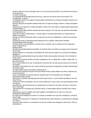 madera, sobre la cual se colocaba el pan y el vino de la Cena del Señor, los símbolos del cuerpo y
de la sangre de
su Señor crucificado.
La cristiandad llevaba largo tiempo de lucha, y esta era una lucha contra la corrupción. Por
consiguiente, no de be
considerarse extraño si la iglesia contrajo algunas señales de su contrato demasiado estrecho con
su enemigo, o si
ella llevo algunas de aquellas señales hasta allí a su lugar de refugio. Empero, si ellos practicaban
algunas
variaciones con relación al modelo apostólico, éstas eran muy triviales, y todas podían pasarse por
desapercibidas, si
no fuera porque ellas abrieron el paso para otras mayores. Con todo ello, las doctrinas esenciales
del Cristianismo no
sufrieron la menor contaminación, ni cambio alguno. El pecado del hombre, la misericordia del
Padre, la expiación
del Hijo, la unción del Espíritu Santo, la salvación por la fe en el Redentor, el valor de su preciosa
sangre, su
resurrección física, la bienaventurada esperanza de su regreso: todas estas verdades
fundamentales eran para ellos
de tanta estima y las guardaban con tanto fervor y energía, que no alcanza el mero lenguaje a
hacer el tributo de la
debida justicia.
De ellos era aquella esperanza celestial, el ancla del alma, tan fuerte y tan segura que la tormenta
de la ira del
imperio fracasó en su empeño de derribarlos de la Roca de los siglos en la cual ellos se hallaban
refugiados.
De ellos era aquella excelsa fe que les sostuvo frente a las pruebas más duras. En el nombre de
Cristo Jesús
glorificado a la diestra de Dios, era quien reposaba su fe y su esperanza, y nada ni nadie más. La
fe en El era todo.
Era el mismo hálito de la vida, la respiración normal de ello, tan real que les sostuvo en la hora de
los crueles
sacrificios, tan duradera que aun cuando parecía que todos los seguidores se habían desvanecido
de la tierra, ellos
con todo podían mirar a las alturas y esperar en El.
De ellos era la plenitud de aquel amor que definió Cristo cuando estaba en la tierra, diciendo que
era el resumen de
la ley y los profetas. Era desconocida en aquellos días la lucha sectaria y las amarguras
denominacionales. Es que
ellos tenían un grande enemigo general contra quien luchar, y ¿cómo habían de altercar unos con
otros? Allí se
cultivaba el amor al semejante, que no conocía distinción e raza o clase, sino que abrazaba a toda
la inmensa
circunferencia, de tal manera que uno podía poner su vida por su hermano. Allí pues, el amor de
Dios, derramado
copiosamente en el corazón por el Espíritu Santo, no temía llegar hasta el sacrificio de la misma
vida. La
persecución, que les rodeaba como león rugiente, les fortaleció en su celo, fe y amor que
alumbraban brillantemente
en medio de las tinieblas de la edad. Su número se limitaba a los que eran verdaderos y sinceros.
Era el mejor
antídoto de la hipocresía. Al valiente le investía del más osado heroísmo, y al temeroso le inspiraba
con valor y
devoción. Ellos vivieron en una época en la que ser cristiano era arriesgar la vida misma. Ellos no
retrocedían ni
 