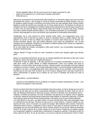 -   El gran gladiador Macer. Se me ocurre que el es el mejor que jamás he visto.
-   Algo he oído respecto a El. ¿Crees que lo sacaran esta tarde?
-   Entiendo que si.

Esta breve conversación fue bruscamente interrumpida por un tremendo rugido que surco los aires
procedente del vivario, o sea el lugar en donde se tenían encerradas las fieras salvajes. Fue uno
de aquellos rugidos feroces y terroríficos que solían lanzar las mas salvajes fieras cuando habían
llegado al colmo del hambre que coincidía con el mismo grado de furor. No tardaron en abrirse los
enrejados de hierro manejados por hombres desde arriba, apareciendo el primer tigre al acecho en
la arena. Era una fiera del África, desde donde había sido traída no muchos días antes. Durante
tres días no había probado alimento alguno, y así al hambre juntamente con el prolongado
encierro había aguzado su furor a tal extremo que solamente el contemplarlo aterrorizaba.

Azotándose con la cola recorría la arena mirando hacia arriba, con sanguinarios ojos a los
espectadores. Pero la atención de estos no tardo en desviarse hacia un objeto distinto. Del otro
extremo se donde la fiera se hallaba fue arrojado a la arena nada menos que un hombre. No
llevaba armadura alguna, sino que estaba desnudo como todos los gladiadores, con la sola
excepción de un taparrabo. Portando en su diestra la habitual espada corta, avanzo con dignidad y
paso firma hacia el centro del escenario.
En el acto todas las miradas convergieron sobre este hombre. Los innumerables espectadores
clamaron frenéticamente:

"¡Macer, Macer!" El tigre no tardo en verlo, lanzando un breve pero salvaje rugido que infundía
terror.

Macer con serenidad permaneció de pie con su mirada apacible pero fija sobre la fiera que movía
la cola con mayor furia cada vez, dirigiéndose hacia el.
Finalmente el tigre se agazapo, y de esta posición con el impulso característico se lanzo en un
salto feroz sobre su presa. Macer no estaba desprevenido. Como una centella voló hacia la
izquierda, y no bien había caído el tigre en tierra, cuando le aplico una estocada corta pero tajante
y certera en el mismo corazón. ¡Fue el golpe fatal para la fiera!. La enorme bestia se estremeció de
la cabeza a los pies, y encogiéndose para sacar toda la fuerza de sus entrañas, soltó su postrer
bramido que se oyó casi como el clamor de un ser humano, después de lo cual cayo muerta en la
arena. Nuevamente el aplauso de la multitud se oyó como el estrépito del trueno por todo el
derredor.

-   ¡Maravilloso! - exclamo Marcelo

-   ¡Jamás he visto habilidad como la de Macer! Su amigo le contesto reanudando la charla, - ¡Sin
    duda se ha pasado la vida luchando!


Pronto el cuerpo del animal muerto fue arrastrado fuera de la arena, al mismo tiempo que se oyó el
rechinar de las rejas que se abrían nuevamente atrayendo la atención de todos. Esta vez era un
león. Se desplazo lentamente en dirección opuesta, mirando en derredor suyo al escenario que le
rodeaba, en actitud de sorpresa. Era este el ejemplar mas grande de su especie, todo un gigante
en tamaño, habiendo sido largo tiempo preservado hasta hallarle un adversario adecuado. A simple
vista parecía capaz de hacer frente victoriosamente a dos tigres cono el que le había precedido.
A su lado Macer no era sino una débil criatura. El ayuno de esta fiera había sido prolongado, pero
no mostraba la furia del tigre. Atravesó la arena de uno a otro extremo, y luego el rededor en una
especie de trote, como si buscara una puerta de escape. Mas hallando todo cerrado, finalmente
retrocedió hacia el centro, y pegando el rostro contra el suelo dejo oír profundo bramido tan alto y
prolongado que las enormes piedras del mismo Coliseo vibraron con el sonido. Macer permaneció
inmóvil. Ni un solo músculo de su rostro cambio en lo mas mínimo. Estaba con la cabeza erguida
con la expresión vigilante y característica, sosteniendo su espada en guardia. Finalmente el león se
lanzo sobre El de lleno. El rey de las fieras y el rey de la creación se mantuvieron frente a frente
 