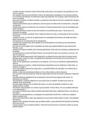 murallas rocosas mostraron mayor misericordia; pues oyeron sus suspiros y los guardaron en sus
senos, y fue así
que aquellos clamores de sufrimiento vivieron allí atesorados y grabados en la roca para siempre.
La conversión de Marcelo al Cristianismo había sido repentina. Sin embargo, tales transiciones del
error a la verdad
eran más frecuentes. El había intentado y probado las más altas formas de la superstición salvaje y
filosofía pagana,
habiendo descubierto que no satisfacían; mas tan pronto se halló frente al Cristianismo, comprobó
que llenaba
ampliamente todos los anhelos de sus conciencia. Poseía precisamente lo que se necesitaba para
poder satisfacer
las ansias del alma y saciar el vacío del corazón con la plenitud de la paz. Y es así que si la
transición fue rápida,
también fue completa y perfecta. Pues, habiendo abierto sus ojos y contemplado el Sol de Justicia,
él no podía
volverlos a cerrar. La obra de la regeneración era completada divinamente y él recibió de buena
gana la parte que le
correspondía en el sufrimiento de los perseguidos.
Las primeras predicaciones del Evangelio se caracterizaban por la frecuencia de conversiones
notables como ésta.
Por todo el mundo pagano eran incontables las almas que experimentaban lo que experimentó
Marcelo, y que
gustosos se habían sometido a las mismas experiencias. Pues sólo era menester la predicación de
la verdad,
acompañada por el poder del Espíritu Santo, que les abría los ojos y los conducía a ver la luz. He
aquí la causa y la
clave de la rápida diseminación del Cristianismo, la influencia divina real sobre la humana razón.
Marcelo pues, viviendo la vida y compartiendo la actividad y la comunión con sus hermanos, no
tardó en penetrar al
fondo de sus esperanzas, sus temores y sus alegrías. La fe viva y la confianza inquebrantable de
ellos se
comunicaban a su corazón, y todas las gloriosas expectativas que los sostenían a todos ellos, no
tardaron en llegar a
ser el más afectivo solaz de su propia alma. La bendita Palabra de vida llegó a ser materia de su
constante estudio y
deleite, y todas sus enseñanzas hallaron en él su más ardiente y activo discípulo.
Las reuniones más frecuentes por todas las catacumbas eran las de oración y alabanza. Habiendo
sido así
providencialmente apartados de las ocupaciones comunes de los negocios del mundo, se
dedicaban por entero a
más elevados y sublimes objetivos en que ponían todo su empeño. Privados aquí como se
hallaban de la oportunidad
de hacer algún esfuerzo por el sostén del cuerpo, se veían constreñidos a dedicar su vida
íntegramente al cuidado
del almaCY ellos lograban con creces lo que buscaban. Pues la tierra, con sus cuidados afanosos
y sus atracciones y
sus miles de distracciones, habían perdido sobre ellos todo influjo; dejándolos libres. Los cielos se
les habían
acercado; sus pensamientos y su lenguaje eran justamente los del reino. A ellos les complacía
hablar y pensar en el
gozo inconmensurable y digno que esperaba a los que fueren fieles hasta la muerte. Les deleitaba
conversar y
departir sobre aquellos hermanos que ya habían partido, y que solamente les llevaban la delantera.
No se les ocurría
siquiera pensar que se hubieran perdido. Todo ello les hacía prever el momento cuando su propia
partida también
 