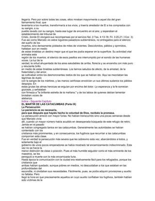 llegaría. Pero por sobre todas las cosas, ellos miraban mayormente a aquel día del gran
llamamiento final, que
levantaría a los muertos, transformaría a los vivos, y traería alrededor de El a los comprados con
su sangre, a su
pueblo lavado con su sangre, hasta ese lugar de encuentro en el aire; y esperaban el
establecimiento del tribunal de
Cristo, donde El otorgará sus recompensas por el servicio fiel, (I Tes. 4:13-18; Fil. 3:20,21; I Cor. 3)
Fue así como Marcelo vio estos lúgubres pasadizos subterráneos, no entregados para el silencio
del sueño de los
muertos, sino densamente poblados de miles de vivientes. Descoloridos, pálidos y oprimidos,
hallaban aun en medio
de estas tinieblas un destino mejor que el que les podía esperar en la superficie. Su actividad vital
animaba esta
región de los muertos; el silencio de esos pasillos era interrumpido por el sonido de las humanas
voces. La luz de la
verdad, la virtud ahuyentada de los aires saludables de arriba, florecía y se encendía con más puro
y reluciente brillo
en medio de estas tinieblas subterráneas. Los tiernos saludos de afecto, de la amistad, de la
fraternidad y del amor,
se cultivaban entre los desmoronantes restos de los que se habían ido. Aquí se mezclaban las
lágrimas de duelo
con la sangre de los mártires, y las manos cariñosas envolvían un sus últimos sudarios los pálidos
despojos. En
estas grutas las almas heroicas se erguían por encima del dolor. La esperanza y la fe sonreían
gozosas, y señalaban
con firmeza a "la brillante estrella de la mañana," y de los labios de quienes debían lamentar
brotaban voces de
alabanza.
Indice - Siguiente Capítulo
EL MARTIR DE LAS CATACUMBAS (Parte IX)
La Persecución
La paciencia os es necesaria,
para que después que hayáis hecho la voluntad de Dios, recibáis la promesa.
La persecución arreció con mayor furias. No habían transcurrido sino una pocas semanas desde
que Marcelo vivía
allí, cuando un mayor número había acudido en desesperada búsqueda de este refugio de retiro.
Jamás en el pasado
se habían congregado tantos en las catacumbas. Generalmente las autoridades se habían
contentado con los
cristianos más prominentes, y en consecuencia, los fugitivos que recurrían a las catacumbas
componían esta clase.
Fue en verdad la persecución más severa que les sobrevino esta vez, abarcándolos a todos, y
solamente bajo el
gobierno de unos pocos emperadores se había mostrado tal encarnizamiento indiscriminado. Esta
vez no se hacía la
menor distinción de clase o posición. Pues al más humilde seguidor como el más eminente de los
maestros, se les
persiguió a muerte con la más encarnizada furia.
Hasta época la comunicación con la ciudad era relativamente fácil para los refugiados, porque los
cristianos que
arribas habían quedado, aunque pobres en medios, no descuidaban a los que estaban en las
profundidades del
escondite, ni olvidaban sus necesidades. Fácilmente, pues, se podía adquirir provisiones y auxilio
no faltaba. Pero
llegó la hora en que precisamente aquellos en cuyo auxilio confiaban los fugitivos, también habían
sido víctimas de la
 