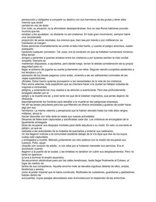persecución y obligados a compartir su destino con sus hermanos de las grutas y tener ellos
mismos que recibir
caridad en vez de darla.
Con todo, su situación no la afrontaban desesperándose. Aun en esa Roma habíanse provisto
muchos que les
amaban y les ayudaban, no obstante no ser cristianos. En todo gran movimiento, siempre habrá
una considerable
proporción de seres neutrales, los mismos que, bien sea por interés o por indiferencia, se
mantienen al margen.
Estas personas invariablemente se unirán al lado más fuerte, y cuando el peligro amenaza, suelen
soslayarlo
haciendo cualquier concesión. Tal, pues, era la condición en que se hallaban numerosos romanos.
Ellos tenían
amigos y parientes a quienes amaban entre los cristianos y por quienes sentían la más cordial
simpatía. Siempre se
mantenían dispuestos, a ayudarlos, pero desde luego, tenían la debida consideración de su propia
seguridad para no
llegar al extremo de jugarse su suerte juntamente con ellos. Seguían siendo cumplidos asistentes a
los templos y a la
adoración de los dioses paganos como antes, viniendo a ser así adherentes nominales de las
viejas supersticiones
oficiales. Estos fueron quienes proveyeron a las necesidades de la vida de los cristianos.
Pero ahora además, toda expedición que se intentara hacer a la ciudad se hallaba rodeada de
mayores e inminentes
peligros, y solamente los muy osados e se atrevían a aventurarse. Pero ese profundamente
arraigado desdén por el
peligro y la muerte era tal, y eran tanto los que de él estaban inspirados, que jamás dejaron de
ofrecerse
espontáneamente los hombres para desafiar a la muerte en tan peligrosas empresas.
He allí las tareas peculiares para las que Marcelo se ofrecía entusiasta y gustoso de poder hacer
algo por sus
hermanos. La misma valentía y perspicacia que le habían elevado hasta los más altos rangos
militares, ahora lo
hacían descollar con todo éxito en estas sus nuevas actividades.
Decenas de fieles eran capturadas y sacrificadas cada día. Los cristianos se encargaban de la
igualmente arriesgada
tarea de recuperar sus despojos mortales para darle sepultura a su modo. En esto no era tanto el
peligro, ya que se
relevaba a las autoridades de la molestia de quemarlos y enterrar sus cadáveres.
Un día llegaron noticias a la comunidad residente debajo de la Vía Apia que dos de los suyos
cualqu sido capturados
y entregados a muerte. Marcelo juntamente con otro salieron con la misión de recuperar sus
cuerpos. Polio, aquel
chiquillo con corazón de adulto, ,is con ellos por si hubieran menester sus servicios. Era el
anochecer cuando
llegaron a la puerta de la ciudad, y las tinieblas no tardaron en cubrir sus desplazamientos. Pero no
tardó en aparecer
la luna a iluminar el amplio escenario.
Se escurrieron abriéndose paso por las calles tenebrosas, hasta llegar finalmente al Coliseo, el
lugar de martirio de
tantos de sus compañeros. Aquella enorme mole se elevaba orgullosa delante de ellos, amplia,
tenebrosa y severa,
como el poder imperial que la había construido. Multitudes de cuidadores, guardianes y gladiadores
habían dentro de
sus puertas, cuyos pasajes abovedados eran iluminados por el resplandor de las antorchas.
 