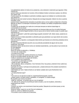Los gladiadores sabían el motivo de su presencia, y les ordenaron rudamente que siguieran. Ellos
mismos los
guiaron hasta que estuvieron en la arena. Allí se hallaban tirados numerosos cuerpos, los últimos
que habían sido
muertos aquel día. Se hallaban cruelmente mutilados; algunos se hallaban en condiciones tales
que apenas se
distinguían que eran seres humanos. Después de una larga búsqueda, hallaron los dos a quienes
buscaban. Esos
cuerpos fueron seguidamente colocados en grandes sacos, en los cuales se disponían a llevarlos.
Marcelo se detuvo a contemplar el escenario que le rodeaba. Se hallaba completamente rodeado
de macizas
murallas que se elevaban por medio de numerosas terrazas en declive hasta llegar al
coronamiento en el círculo
exterior. Su negra estructura parecía encerrarle con barreras tales que él ya no podía franquear.
El pensaba: "¿Cuándo llegará también el día en que yo de la misma manera ocupe mi puesto aquí,
ofrendando mi
vida por mi Salvador? ¿Seré fiel cuando llegue aquello momento? ¡Oh, Señor Jesús, sostenme en
aquella hora!"
Todavía la luna no había ascendido lo suficiente para que penetraran sus rayos dentro de la arena.
Allí en ese interior
todo era oscuro y repulsivo. La búsqueda había tenido que hacerse con antorchas prestadas de los
guardianes.
En esos momentos Marcelo escuchó una voz profunda procedente de alguno de los arcos
posteriores. Sus tonos
penetraron dentro del aire de la noche con claridad sorprendente, y se les podía oír por encima de
la ruda algarabía
de los guardas:
Ahora ha venido la salvación y ,i fortaleza,
Y el reino de nuestro Dios,
Y el poder de su Cristo:
Porque el acusador de nuestros hermanos es arrojado,
El que los acusaba delante de Dios día y noche.
Y ellos lo vencieron por la sangre del Cordero,
Y por la palabra de su testimonio,
Y no amaron su vida hasta la muerte.
-¿Quién es ése? -dijo Marcelo.
- No le atiendas -dijo su compañero-. Es el hermano Cina. Sus penas y dolores le han vuelto loco.
Su único hijo fue
quemado en la pira a l principio de la persecución, y desde entonces él ha andado recorriendo la
ciudad anunciando
calamidades por venir. Hasta la fecha no se habían cuidado de él; pero finalmente le han
capturado.
-¿Y está prisionero aquí?
- Sí.
Y de nuevo la voz de Cina se dejó oír, espantosaCamenazante y terrible:
¿Hasta cuándo, oh Señor santo y verdadero, no vengarás Tú nuestra sangre
De aquellos que morar en la tierra?
-¡Este es, entonces , el hombre que yo oí en el capitolio!
- Sí, debe ser él, porque ha recorrido por toda la ciudad, y aun en el palacio, clamando y
pregonando eso mismo.
- Vamos.
Tomaron sus sacos y se encaminaron hacia las puertas. Después de una breve pausa, se les
permitió pasar. Y
conforme salían, oyeron la voz de Cina en la distancia:
Caída es, caída es, Babilonia la grande,
Y ha venido a ser la orada de los demonios,
 