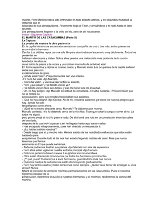 muerte. Pero Marcelo había sido entrenado en todo deporte atlético, y en segundos multiplicó la
distancia que le
separaba de sus perseguidores. Finalmente llegó al Tíber, y arrojándose a él nadó hasta el lado
opuesto.
Los perseguidores llegaron a la orillo del río, pero de allí no pasaron.
Indice - Siguiente Capítulo
EL MARTIR DE LAS CATACUMBAS (Parte X)
La Captura
La prueba de vuestra fe obra paciencia
En la capilla Honorio se encontraba sentado en compañía de uno o dos más, entre quienes se
encontraba la hermana
Cecilia. Los débiles rayos de una sola lámpara alumbraban el escenario muy débilmente. Todos los
presentes se
hallaban silenciosos y tristes. Sobre ellos pesaba una melancolía más profunda de lo común.
Alrededor de ellos se
oía el ruido de pasos y de voces y un confuso murmullo de actividad vital.
En forma repentina y rápida se oyeron pasos, y Marcelo entró. Los ocupantes de la capilla saltaron
sobre sus pies con
exclamaciones de gozo.
¿Dónde está Polio? -Preguntó Cecilia con vivo interés.
-Yo no lo he visto -dijo Marcelo.
- ¡No lo ha visto! - y volvió a caer sobre su asiento.
- Pero ¿qué pasa? ¿Ha debido volver ya?
- Ha debido volver hace seis horas, y eso me tiene loca de ansiedad.
- Oh, no hay peligro -dijo Marcelo en actitud de consolarla-. El sabe cuidarse. -Procuró hacer que
no se notara su
preocupación, pero sus miradas traicionaban sus palabras.
- ¡Qué no hay peligro! -dijo Cecilia- Ah de mí, nosotros sabemos ya todos los nuevos peligros que
hay. Jamás ha sido
tan peligroso como ahora.
- ¿Qué te ha hecho atrasarte tanto, Marcelo? Te dábamos por muerto.
Marcelo contestó, -Yo fui detenido cerca de la vía Alba. Tuve que soltar la carga y correr al río. La
turba me siguió,
pero yo me arrojé al río y lo pasé a nado. De allá tomé una ruta en circunvalación entre las calles
del otro lado,
después de lo cual volví a pasar y así he llegado hasta aquí sano y salvo.
- Has escapado milagrosamente, pues han ofrecido un rescate por ti.
- ¿Lo habías sabido vosotros?
- Desde luego que sí, y mucho más. Hemos sabido de los redoblados esfuerzos que ellos están
haciendo para
aniquilarnos. Durante todo el día nos han estado llegando noticias de dolor. Más que nunca
tenemos que fiarnos
solamente en El que puede salvarnos.
- Todavía podremos frustrar sus planes -dijo Marcelo con aire de esperanza.
- Pero ellos están vigilando nuestra entrada principal -dijo Honorio.
- Entonces podemos hacer nuevas. Las grietas son innumerables.
- Ellos están ofreciendo recompensa por todos los hermanos prominentes.
- ¿Y qué, pues? Cuidaremos a esos hermanos, guardándolos más que nunca.
- Nuestros medios de subsistencia están disminuyendo gradualmente.
- Pero hay tantos osados y fieles corazones como siempre. ¿Quién tiene temor de arriesgar su vida
ahora? Nunca
faltará la provisión de alimento mientras permanezcamos en las catacumbas. Pues si nosotros
logramos escapar de la
persecución, traeremos el auxilio a nuestros hermanos; y si morimos, recibiremos la corona del
martirio.
 