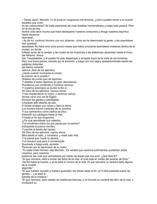- Tienes razón, Marcelo. Tu fe pone en vergüenza mis temores. ¿cómo pueden temer a la muerte
aquellos que viven
en las catacumbas? Se trata solamente de unas tinieblas momentáneas y luego todo pasará. Pero
en el día de hoy
hemos oído decir mucho que hace desesperar nuestros corazones y ahoga nuestros espíritus
hasta hacernos
desmayar.
- Ay de mí- continuó Honorio con voz doliente-, cómo se ha diseminado la gente, y las asambleas
han quedado
desoladas. No hace sino unos pocos meses que había cincuenta asambleas cristianas dentro de la
ciudad, en donde
brillaba la luz de la verdad, y las voces de las oraciones y las alabanzas ascendían hasta el trono
del Altísimo. Ahora
han ?osoabatidas, y el pueblo ha sido dispersado y arrojado fuera de la vista de los hombres.
Hizo una breve pausa, vencido por la emoción, y luego con voz baja y apesadumbrada repitió las
palabras dolientes
del Salmo ochenta:
Jehová, Dios de los ejércitos,
¿hasta cuándo humearás tú contra
la oración de tu pueblo?
Dísteles de comer pan de lágrimas,
Y dísteles a beber lágrimas en gran abundancia,
Pusístenos por contienda a nuestros vecinos:
Y nuestros enemigos se burlan entre sí,
Oh Dios de los ejércitos, haznos tornar;
Y has resplandecer tu rostro, y seremos salvos,
Hiciste venir una vid de Egipto:
Echaste las gentes y plantástela.
Limpiaste sitio delante de ella,
E hiciste arraigar sus raíces y llenó la tierra.
Los montes fueron cubiertos de su sombra;
Y sus sarmientos como cedros de Dios.
Extendió sus vástagos hasta la mar,
Y hasta el río sus mugrones.
¿Por qué aportillaste sus vallados,
Y la vendimian todos los que pasan por el camino?
Estropeóla el puerco montés,
Y pacióla la bestia del campo.
Oh Dios de los ejércitos, vuelve ahora:
Mira desde el cielo, y considera, y visita esta viña,
Y la planta que ?osotr tu diestra,
Y el renuevo que para ti corroboraste.
Quemada a fuego está, asolada:
Perezcan por la reprensión de tu rostro.
-Tú estás triste Honorio -dijo Marcelo-. Es verdad que nuestros sufrimientos aumentan sobre
nosotros; pero nosotros
podemos ser más que vencedores por medio de Aquel que nos amó. ¿Qué dice El?
"Al que venciere, daré a comer del árbol de la vida, el cual está en medio del paraíso de Dios."
"Sé fiel hasta la muerte, y yo te daré la corona de la vida. El que venciere no recibirá daño alguno
de la muerte
segunda."
"El que hubiere vencido y hubiere guardado mis obras hasta el fin, yo fi daré potestad sobre las
gentes;... y le daré la
estrella de la mañana."
"El que venciere, será vestido de vestiduras blancas; y no borraré su nombre del libro de la vida, y
confesaré su
 