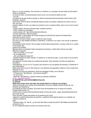 Pero no; no eran soldados. Era mas bien un cristianos, un mensajero de ese hostil mundo exterior.
Pálido y temblando
se arrojó al suelo. Contorsionándose clamó como con sus últimos hálitos de vida:
-¡ay! ¡ay!
La presencia de este hombre produjo un efecto extraordinariamente aterrador sobre Cecilia. Ella
tambaleó, cayendo
hacia atrás contra la pared, temblorosa desde los pies a la cabeza, trabando sus manos una con
otra. Sus ojos
parecían salirse al mirar, sus labios se contraían como si quisiera hablar, pero no se le oía el menor
sonido.
-¡Habla! ¡Habla, hermano! ¡Dínoslo todo! -exclamó Honorio.
-¡Polio! -balbució el mensajero.
-¿Qué le pasa a él? -dijo vehementemente Marcelo.
- Ha sido capturado. ¡Está en prisión!
Oído aquello, un grito agudo de mortal amargura se difundió por todas las inmediaciones
sembrando el terror. Era el
grito de la hermana Cecilia, quien no tardó en caer al suelo.
Los que a su lado estaban acudieron a atenderla. La llevaron a su cuarto. Una vez allí, le aplicaron
los usuales
estimulantes hasta revivirla. Pero el golpe la había afecta gravemente, y aunque volvió en sí, quedó
en tal estado que
parecía que soñaba.
Mientras tanto el mensajero había recuperado las fuerzas, y había dicho todo lo que sabía.
Marcelo le preguntó:
- Polio fue contigo, ¿no es así?
- No, él estaba solo.
- ¿En qué diligencia había ido?
- Estaba tratando de saber noticias. Yo estaba en un lado de la calle, un poco atrás. El ya se venía.
Caminaos hasta
que llegamos a donde había una multitud de hombres. Para sorpresa mía Polio fue detenido y
sometido a
interrogatorios. Yo ya no oí lo ?os pasó, pero alcancé a ver sus gestos de amenaza, y finalmente ví
que le prendieron.
Nada pude hacer yo por él. Me mantuve a una distancia de seguridad y observé. Como media hora
después se hizo
presente una tropa de pretorianos. Polio fue entregado a ellos y se lo llevaron.
- f Pretorianos? -dijo Marcelo-. ¿Conoces al capitán?
- Si, era Lúculo.
- Está bien -dijo Marcelo, y quedó sumido en profunda meditación.
Indice - Siguiente Capítulo
EL MARTIR DE LAS CATACUMBAS (Parte XI)
La ofrenda
Nadie tiene mayor amor que este, que ponga alguno su vida por sus amigos.
Había anochecido en el cuartel de los pretorianos. Lúculo se hallaba sentado al lado de una
lámpara que despedía su
luz brillante por todo el rededor. De pronto hubo de levantarse al oir un toque en la puerta.
Prestamente la abrió. Un
hombre entró y avanzó silenciosamente hasta el centro del cuarto. Luego, desembozándose de la
gran capa en que
venía envuelto, quedó descubierto en la presencia de Lúculo.
-¡Marcelo! -exclamó éste preso de asombro, y saltando hacia delante abrazó a su visitante con
visibles muestras de
gozo.
- Querido amigo mío -dijo él-, ¿a qué azar feliz debo yo este encuentro? Me hallaba precisamente
pensando en ti, y
no me imaginaba siquiera cuándo nos veríamos otra vez.
 