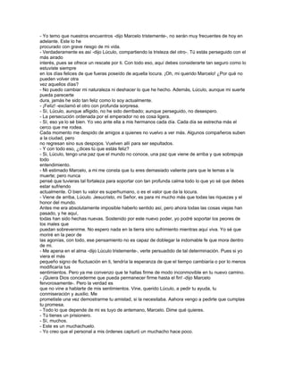 - Yo temo que nuestros encuentros -dijo Marcelo tristemente-, no serán muy frecuentes de hoy en
adelante. Este lo he
procurado con grave riesgo de mi vida.
- Verdaderamente es así -dijo Lúculo, compartiendo la tristeza del otro-. Tú estás perseguido con el
más airado
interés, pues se ofrece un rescate por ti. Con todo eso, aquí debes considerarte tan seguro como lo
estuviste siempre
en los días felices de que fueras poseído de aquella locura. ¡Oh, mi querido Marcelo! ¿Por qué no
pueden volver otra
vez aquellos días?
- No puedo cambiar mi naturaleza ni deshacer lo que he hecho. Además, Lúculo, aunque mi suerte
pueda parecerte
dura, jamás he sido tan feliz como lo soy actualmente.
- ¡Feliz! -exclamó el otro con profunda sorpresa.
- Sí, Lúculo, aunque afligido, no he sido derribado; aunque perseguido, no desespero.
- La persecución ordenada por el emperador no es cosa ligera.
- Sí, eso ya lo sé bien. Yo veo ante ella a mis hermanos cada día. Cada día se estrecha más el
cerco que me rodea.
Cada momento me despido de amigos a quienes no vuelvo a ver más. Algunos compañeros suben
a la ciudad, pero
no regresan sino sus despojos. Vuelven allí para ser sepultados.
- Y con todo eso, ¿dices tú que estás feliz?
- Si, Lúculo, tengo una paz que el mundo no conoce, una paz que viene de arriba y que sobrepuja
todo
entendimiento.
- Mi estimado Marcelo, a mi me consta que tu eres demasiado valiente para que le temas a la
muerte; pero nunca
pensé que tuvieras tal fortaleza para soportar con tan profunda calma todo lo que yo sé que debes
estar sufriendo
actualmente. O bien tu valor es superhumano, o es el valor que da la locura.
- Viene de arriba, Lúculo. Jesucristo, mi Señor, es para mi mucho más que todas las riquezas y el
honor del mundo.
Antes me era absolutamente imposible haberlo sentido así, pero ahora todas las cosas viejas han
pasado, y he aquí,
todas han sido hechas nuevas. Sostenido por este nuevo poder, yo podré soportar los peores de
los males que
puedan sobrevenirme. No espero nada en la tierra sino sufrimiento mientras aquí viva. Yo sé que
moriré en la peor de
las agonías, con todo, ese pensamiento no es capaz de doblegar la indomable fe que mora dentro
de mi.
- Me apena en el alma -dijo Lúculo tristemente-, verte persuadido de tal determinación. Pues si yo
viera el más
pequeño signo de fluctuación en ti, tendría la esperanza de que el tiempo cambiaría o por lo menos
modificaría tus
sentimientos. Pero ya me convenzo que te hallas firme de modo inconmovible en tu nuevo camino.
- ¡Quiera Dios concederme que pueda permanecer firme hasta el fin! -dijo Marcelo
fervorosamente-. Pero la verdad es
que no vine a hablarte de mis sentimientos. Vine, querido Lúculo, a pedir tu ayuda, tu
conmiseración y auxilio. Me
prometiste una vez demostrarme tu amistad, si la necesitaba. Aahora vengo a pedirte que cumplas
tu promesa.
- Todo lo que depende de mi es tuyo de antemano, Marcelo. Dime qué quieres.
- Tú tienes un prisionero.
- Sí, muchos.
- Este es un muchachuelo.
- Yo creo que el personal a mis órdenes capturó un muchacho hace poco.
 