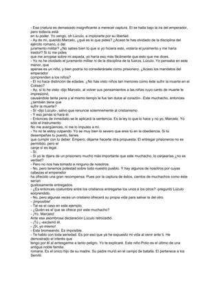 - Esa criatura es demasiado insignificante a merecer captura. El se halla bajo la ira del emperador,
pero todavía está
en tu poder. Yo vengo, oh Lúculo, a implorarte por su libertad.
- Ay de mí, querido Marcelo, ¿qué es lo que pides? ¿Acaso te has olvidado de la disciplina del
ejército romano, o del
juramento militar? ¿No sabes bien tú que si yo hiciera esto, violaría el juramento y me haría
traidor? Si tú me pides
que me arrojase sobre mi espada, yo haría eso más fácilmente que esto que me dices.
- Yo no he olvidado el juramento militar ni de la disciplina de la fuerza, Lúculo. Yo pensaba en este
menor, que
apenas es un niño, y bien podría no considerársele como prisionero. ¿Acaso los mandatos del
emperador
comprenden a los niños?
- El no hace distinción de edades. ¿No has visto niños tan menores como éste sufrir la muerte en el
Coliseo?
- Ay, sí lo he visto -dijo Marcelo, al volver sus pensamientos a las niñas cuyo canto de muerte le
impresionó,
causándole tanta pena y al mismo tiempo le fue tan dulce al corazón-. Este muchacho, entonces
¿también tiene que
sufrir la muerte?
- Sí -dijo Lúculo-, salvo que renuncie solemnemente al cristianismo.
- Y eso jamás lo hará él.
- Entonces de inmediato se le aplicará la sentencia. Es la ley lo que lo hace y no yo, Marcelo. Yo
sólo el instrumento.
No me avergüences, ni me lo imputes a mí.
- Yo no te estoy culpando. Yo se muy bien lo severo que eres tú en la obediencia. Si tú
desempeñas tu puesto, tienes
que cumplir con tu deber. Empero, déjame hacerte otra propuesta. El entregar prisioneros no es
permitido, pero el
canje sí es legal.
- Sí.
- Si yo te dijera de un prisionero mucho más importante que este muchacho, lo canjearías ¿no es
verdad?
- Pero no nos has tomado a ninguno de nosotros.
- No, pero tenemos potestad sobre todo nuestro pueblo. Y hay algunos de nosotros por cuyas
cabezas el emperador
ha ofrecido una gran recompensa. Pues por la captura de éstos, cientos de muchachos como éste
serían
gustosamente entregados.
- ¿Es entonces costumbre entre los cristianos entregarse los unos a los otros? -preguntó Lúculo
sorprendido.
- No, pero algunas veces un cristiano ofrecerá su propia vida para salvar la del otro.
- ¡Imposible!
- Tal es el caso en este ejemplo.
- ¿Quién es el que se ofrece por este muchacho?
- ¡Yo, Marcelo!
Ante esa asombrosa declaración Lúculo retrocedió.
- ¡Tú ¡ -exclamó él.
- ¡Sí, yo mismo!
- Esta bromeando. Es imposible.
- Te hablo con toda seriedad. Es por eso que ya he expuesto mi vida al venir ante ti. He
demostrado el interés que
tengo por él al arriesgarme a tanto peligro. Yo te explicaré. Este niño Polio es el último de una
antigua noble familia
romana. Es el único hijo de su madre. Su padre murió en el campo de batalla. El pertenece a los
Servilii.
 