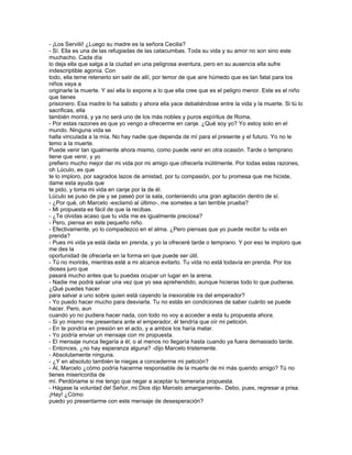 - ¡Los Servilii! ¿Luego su madre es la señora Cecilia?
- Sí. Ella es una de las refugiadas de las catacumbas. Toda su vida y su amor no son sino este
muchacho. Cada día
lo deja ella que salga a la ciudad en una peligrosa aventura, pero en su ausencia ella sufre
indescriptible agonía. Con
todo, ella teme retenerlo sin salir de allí, por temor de que aire húmedo que es tan fatal para los
niños vaya a
originarle la muerte. Y así ella lo expone a lo que ella cree que es el peligro menor. Este es el niño
que tienes
prisionero. Esa madre lo ha sabido y ahora ella yace debatiéndose entre la vida y la muerte. Si tú lo
sacrificas, ella
también morirá, y ya no será uno de los más nobles y puros espíritus de Roma.
- Por estas razones es que yo vengo a ofrecerme en canje. ¿Qué soy yo? Yo estoy solo en el
mundo. Ninguna vida se
halla vinculada a la mía. No hay nadie que dependa de mí para el presente y el futuro. Yo no le
temo a la muerte.
Puede venir tan igualmente ahora mismo, como puede venir en otra ocasión. Tarde o temprano
tiene que venir, y yo
prefiero mucho mejor dar mi vida por mi amigo que ofrecerla inútilmente. Por todas estas razones,
oh Lúculo, es que
te lo imploro, por sagrados lazos de amistad, por tu compasión, por tu promesa que me hiciste,
dame esta ayuda que
te pido, y toma mi vida en canje por la de él.
Lúculo se puso de pie y se paseó por la sala, conteniendo una gran agitación dentro de sí.
- ¿Por qué, oh Marcelo -exclamó al último-, me sometes a tan terrible prueba?
- Mi propuesta es fácil de que la recibas.
- ¿Te olvidas acaso que tu vida me es igualmente preciosa?
- Pero, piensa en este pequeño niño.
- Efectivamente, yo lo compadezco en el alma. ¿Pero piensas que yo puede recibir tu vida en
prenda?
- Pues mi vida ya está dada en prenda, y yo la ofreceré tarde o temprano. Y por eso te imploro que
me des la
oportunidad de ofrecerla en la forma en que puede ser útil.
- Tú no morirás, mientras esté a mi alcance evitarlo. Tu vida no está todavía en prenda. Por los
dioses juro que
pasará mucho antes que tu puedas ocupar un lugar en la arena.
- Nadie me podrá salvar una vez que yo sea aprehendido, aunque hicieras todo lo que pudieras.
¿Qué puedes hacer
para salvar a uno sobre quien está cayendo la inexorable ira del emperador?
- Yo puedo hacer mucho para desviarla. Tu no estás en condiciones de saber cuánto se puede
hacer. Pero, aun
cuando yo no pudiera hacer nada, con todo no voy a acceder a esta tu propuesta ahora.
- Si yo mismo me presentara ante el emperador, él tendría que oír mi petición.
- En te pondría en presión en el acto, y a ambos los haría matar.
- Yo podría enviar un mensaje con mi propuesta.
- El mensaje nunca llegaría a él; o al menos no llegaría hasta cuando ya fuera demasiado tarde.
- Entonces, ¿no hay esperanza alguna? -dijo Marcelo tristemente.
- Absolutamente ninguna.
- ¿Y en absoluto también te niegas a concederme mi petición?
- Al, Marcelo ¿cómo podría hacerme responsable de la muerte de mi más querido amigo? Tú no
tienes misericordia de
mí. Perdóname si me tengo que negar a aceptar tu temeraria propuesta.
- Hágase la voluntad del Señor, mi Dios dijo Marcelo amargamente-. Debo, pues, regresar a prisa.
¡Hay! ¿Cómo
puedo yo presentarme con este mensaje de desesperación?
 