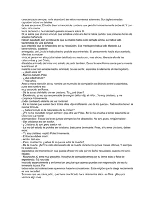 caracterizado siempre, no le abandonó en estos momentos solemnes. Sus ágiles miradas
captaban todos los detalles
de ese escenario. El sabía bien la inexorable condena que pendía inminentemente sobre él. Y con
todo, ni la menor
traza de temor o de indecisión pasaba siquiera sobre él.
El ya sabía que el único vínculo que le había unido a la tierra había partido. Las primeras horas de
aquella mañana le
habían saludado con la noticia de que su madre había sido llamada arriba. Le había sido
transmitida por una persona
que entendía que le fortalecería en su resolución. Ese mensajero había sido Marcelo. La
benevolencia, bastante
arriesgada, de Lúculo le había hecho posible esa entrevista. El pensamiento había sido acertado.
Mientras su madre
vivía, el pensar en ella podía haber debilitado su resolución; mas ahora, liberada ella de las
catacumbas y con Cristo,
él estaba animado del más vivo anhelo de partir también. En su fe sencillísima creía que la muerte
le uniría en el
instante a su bien amada madre. Animado de ese sentir, esperaba ávidamente el interrogatorio.
- ¿Quién eres tú?
- Marcos Servilio Polio
- ¿Qué edad tienes?
- Trece años.
Ante la mera mención de su nombre un murmullo de compasión se difundió entre la asamblea,
pues ese nombre era
muy conocido en Roma.
- Se te acusa del delito de ser cristiano. Tú ¿qué dices?
- Excelencia, yo no soy responsable de ningún delito -dijo el niño-. ¡Yo soy cristiano, y me
complace íntimamente
poder confesarlo delante de los hombres!
- Es lo mismo que suelen decir todos ellos -dijo indiferente uno de los jueces-. Todos ellos tienen la
misma fórmula.
- ¿Sabes tú cuál es la naturaleza de tu crimen?
- ¡Yo no he cometido ningún crimen! -dijo otra vez Polio-. Mi fe me enseña a temer solamente al
Dios vivo y a honrar
al emperador. Todas las leyes juntas siempre las he obedecido. No soy, pues, ningún traidor.
- Ser cristianos es ser traidor.
- ¡ Cristiano, lo soy; pero traidor no!
- La ley del estado te prohibe ser cristiano, bajo pena de muerte. Pues, si tu eres cristiano, debes
morir.
- Yo soy cristiano -repitió Polio firmemente.
- Entonces debes morir.
- Amén. Así sea.
- Pero, muchacho, ¿sabes tú lo que es sufrir la muerte?
- De la muerte. ¡Ah! He visto demasiado de la muerte durante los pocos meses últimos. Y siempre
he estado a la
expectativa del momento en que pueda ofrecer mi vida por mi Señor resucitado, cuando mi turno
llegase.
- Muchacho, tú eres muy pequeño. Nosotros te compadecemos por tu tierna edad y falta de
experiencia. Tú has sido
instruido especialmente y en forma tan peculiar que apenas puedes ser responsable de esa tu
temeraria locura. Por
todas estas consideraciones queremos hacerte concesiones. Esta religión que te ciega neciamente
es una necedad.
Tu crees que un pobre judío, que fuera crucificado hace doscientos años, es Dios. ¿Hay por
ventura algo más
 