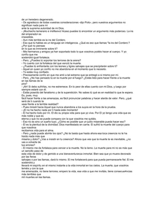 de un heredero degenerado.
- Os agradezco de todas vuestras consideraciones -dijo Polio-, pero vuestros argumentos no
significan nada para mí
ante la suprema autoridad de mi Dios.
- ¡Muchacho temerario e irreflexivo! Acaso puedes tú encontrar un argumento más poderoso. La ira
del emperador es
irresistible.
- Aun más terrible es la ira del Cordero.
- Eso que tú hablas es un lenguaje sin inteligencia. ¿Qué es eso que llamas "la ira del Cordero:?
¿Por qué no piensas
en lo que es inminente sobre ti?
- Mis hermanos y amigos ya han soportado todo lo que vosotros podéis hacer al cuerpo. Y yo
confío que me
sostendrá igual fortaleza.
- Pero, ¿Puedes tú soportar los terrores de la arena?
- Yo cuento con la fortaleza del que venció la muerte.
- ¿Puedes tú enfrentarte con los leones y tigres salvajes que se precipitarán sobre ti?
- Aquel en quien yo confío no me abandona en el momento que lo necesito.
- Tú estás muy confiado.
- Precisamente confío en que me amó a tal extremo que se entregó a sí mismo por mí.
- Pero, ¿No has pensado tú en la muerte por el fuego? ¿Estás listo para hacer frente a la muerte
en las llamas de la
pira?
- ¡Ah! Si debo sufrirlas, no me estremece. En lo peor de ellas cuento con mi Dios, y luego por
siempre estaré con él.
- Estás poseído del fanatismo y de la superstición. No sabes tú qué es en realidad lo que te espera.
Es, pues, muy
fácil hacer frente a las amenazas, es fácil pronunciar palabras y hacer alarde de valor. Pero, ¿qué
será de ti cuando te
veas frente a la terrible realidad?
- Pues miraré hacia Aquel que nunca abandona a los suyos en la hora de la prueba.
- ¡El no ha hecho nada por ti hasta este momento!
- El ha hecho todo por mí. El dio su propia vida para que yo viva. Por El yo tengo una vida que es
más noble y que es
eterna y que no se puede compara con la que vosotros me quitáis.
- Eso no es sino un sueño tuyo. ¿Cómo es posible que un judío miserable pueda hacer eso?
- El es la plenitud de la divinidad. Dios manifestado en carne. El sufrió la muerte del cuerpo para
que nosotros
recibamos vida para el alma.
- Pero ¿nada puede abrirte los ojos? ¿No te basta que hasta ahora esa loca creencia no te ha
traído nada más que
miseria y dolor? ¿Vas a insistir en tu creencia? Ahora que ves que la muerte te es inevitable, ¿no
vas a volverte de
tus errores?
- El mismo me da fortaleza para vencer a la muerte. No la temo. La muerte para mi no es más que
un sencillo paso de
esta vida de dolor y de gemido a una bienaventuranza inmortal. Bien sea que yo muera devorado
por las fieras
salvajes o por las llamas, dará lo mismo. El me fortalecerá para que pueda permanecerle fiel. El me
sostendrá y
llevará mi espíritu en el mismo instante a la vida inmortal en los cielos. La muerte, que vosotros
teméis y con la que
me amenazáis, no tiene terrores; empero la vida, esa vida a que me invitáis, tiene consecue4ncias
más terribles que
mil muertes en las llamas.
 
