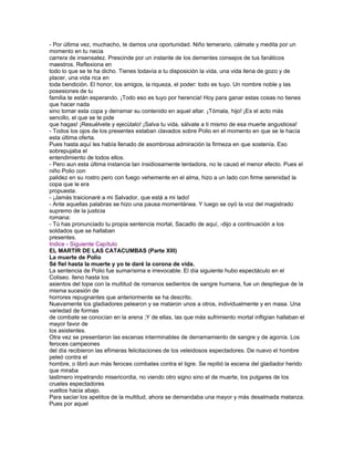 - Por última vez, muchacho, te damos una oportunidad. Niño temerario, cálmate y medita por un
momento en tu necia
carrera de insensatez. Prescinde por un instante de los dementes consejos de tus fanáticos
maestros. Reflexiona en
todo lo que se te ha dicho. Tienes todavía a tu disposición la vida, una vida llena de gozo y de
placer, una vida rica en
toda bendición. El honor, los amigos, la riqueza, el poder: todo es tuyo. Un nombre noble y las
posesiones de tu
familia te están esperando. ¡Todo eso es tuyo por herencia! Hoy para ganar estas cosas no tienes
que hacer nada
sino tomar esta copa y derramar su contenido en aquel altar. ¡Tómala, hijo! ¡Es el acto más
sencillo, el que se te pide
que hagas! ¡Resuélvete y ejecútalo! ¡Salva tu vida, sálvate a ti mismo de esa muerte angustiosa!
- Todos los ojos de los presentes estaban clavados sobre Polio en el momento en que se le hacía
esta última oferta.
Pues hasta aquí les había llenado de asombrosa admiración la firmeza en que sostenía. Eso
sobrepujaba el
entendimiento de todos ellos.
- Pero aun esta última instancia tan insidiosamente tentadora, no le causó el menor efecto. Pues el
niño Polio con
palidez en su rostro pero con fuego vehemente en el alma, hizo a un lado con firme serenidad la
copa que le era
propuesta.
- ¡Jamás traicionaré a mi Salvador, que está a mi lado!
- Ante aquellas palabras se hizo una pausa momentánea. Y luego se oyó la voz del magistrado
supremo de la justicia
romana:
- Tú has pronunciado tu propia sentencia mortal, Sacadlo de aquí, -dijo a continuación a los
soldados que se hallaban
presentes.
Indice - Siguiente Capítulo
EL MARTIR DE LAS CATACUMBAS (Parte XIII)
La muerte de Polio
Sé fiel hasta la muerte y yo te daré la corona de vida.
La sentencia de Polio fue sumarísima e irrevocable. El día siguiente hubo espectáculo en el
Coliseo. lleno hasta los
asientos del tope con la multitud de romanos sedientos de sangre humana, fue un despliegue de la
misma sucesión de
horrores repugnantes que anteriormente se ha descrito.
Nuevamente los gladiadores pelearon y se mataron unos a otros, individualmente y en masa. Una
variedad de formas
de combate se conocían en la arena ;Y de ellas, las que más sufrimiento mortal infligían hallaban el
mayor favor de
los asistentes.
Otra vez se presentaron las escenas interminables de derramamiento de sangre y de agonía. Los
feroces campeones
del día recibieron las efímeras felicitaciones de los veleidosos espectadores. De nuevo el hombre
peleó contra el
hombre, o libró aun más feroces combates contra el tigre. Se repitió la escena del gladiador herido
que miraba
lastimero impetrando misericordia, no viendo otro signo sino el de muerte, los pulgares de los
crueles espectadores
vueltos hacia abajo.
Para saciar los apetitos de la multitud, ahora se demandaba una mayor y más desalmada matanza.
Pues por aquel
 
