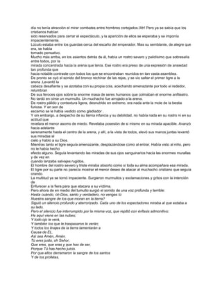 día no tenía atracción el mirar combates entre hombres cortejados.!Ah! Pero ya se sabía que los
cristianos habían
sido reservados para cerrar el espectáculo, y la aparición de ellos se esperaba y se imponía
impacientemente.
Lúculo estaba entre los guardas cerca del escaño del emperador. Mas su semblante, de alegre que
era, se había
tornado pensativo.
Mucho más arriba, en los asientos detrás de él, había un rostro severo y palidísimo que sobresalía
entre todos, por la
mirada concentrada hacia la arena que tenía. Ese rostro era preso de una expresión de ansiedad
tan profunda que
hacia notable contraste con todos los que se encontraban reunidos en tan vasta asamblea.
De pronto se oyó el sonido del bronco rechinar de las rejas, y se vio saltar el primer tigre a la
arena .Levantó la
cabeza desafiante y se azotaba con su propia cola, acechando amenazante por todo el rededor,
relumbran
De sus feroces ojos sobre la enorme masa de seres humanos que colmaban el enorme anfiteatro.
No tardó en oírse un murmullo. Un muchacho fue arrojado a la arena.
De rostro pálido y contextura ligera, desnutrido en extremo, era nada ante la mole de la bestia
furiosa. Y en son de
escarnio se le había vestido como gladiador .
Y sin embargo, a despecho de su tierna infancia y su debilidad, no había nada en su rostro ni en su
actitud que
revelara el menor asomo de miedo. Revelaba posesión de si mismo en su mirada apacible. Avanzó
hacia adelante
serenamente hasta el centro de la arena, y allí, a la vista de todos, elevó sus manos juntas levantó
sus miradas al
cielo y hablo a su Dios.
Mientras tanto el tigre seguía amenazante, desplazándose como al entrar. Había visto al niño, pero
no le había hecho
efecto alguno. Seguía levantando las miradas de sus ojos sanguinarios hacia las enormes murallas
y de vez en
cuando lanzaba salvajes rugidos.
El hombre del rostro severo y triste miraba absorto como si toda su alma acompañara esa mirada.
El tigre por su parte no parecía mostrar el menor deseo de atacar al muchacho cristiano que seguía
orando.
La multitud ya se tornó impaciente. Surgieron murmullos y exclamaciones y gritos con la intención
de
Enfurecer a la fiera para que atacara a su víctima.
Pero ahora de en medio del tumulto surgió el sonido de una voz profunda y terrible:
Hasta cuándo, oh Dios, santo y verdadero, no vengas tú
Nuestra sangre de los que moran en la tierra?
Siguió un silencio profundo y aterrorizado. Cada uno de los espectadores miraba al que estaba a
su lado.
Pero el silencio fue interrumpido por la misma voz, que repitió con énfasis admonitivo:
He aquí viene en las nubes;
Y todo ojo le verá,
Y también los que le traspasaron le verán;
Y todos los linajes de la tierra lamentarán a
Causa de EL.
Así sea Amén, Amén.
Tú eres justo, oh Señor,
Que eres, que eras y que has de ser,
Porque Tú has hecho juicio.
Por que ellos derramaron la sangre de los santos
Y de los profetas,
 