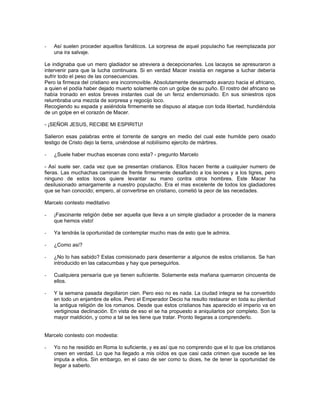 -   Así suelen proceder aquellos fanáticos. La sorpresa de aquel populacho fue reemplazada por
    una ira salvaje.

Le indignaba que un mero gladiador se atreviera a decepcionarles. Los lacayos se apresuraron a
intervenir para que la lucha continuara. Si en verdad Macer insistía en negarse a luchar debería
sufrir todo el peso de las consecuencias.
Pero la firmeza del cristiano era inconmovible. Absolutamente desarmado avanzo hacia el africano,
a quien el podía haber dejado muerto solamente con un golpe de su puño. El rostro del africano se
había tronado en estos breves instantes cual de un feroz endemoniado. En sus siniestros ojos
relumbraba una mezcla de sorpresa y regocijo loco.
Recogiendo su espada y asiéndola firmemente se dispuso al ataque con toda libertad, hundiéndola
de un golpe en el corazón de Macer.

- ¡SEÑOR JESUS, RECIBE MI ESPIRITU!

Salieron esas palabras entre el torrente de sangre en medio del cual este humilde pero osado
testigo de Cristo dejo la tierra, uniéndose al nobilísimo ejercito de mártires.

-   ¿Suele haber muchas escenas cono esta? - pregunto Marcelo

- Así suele ser. cada vez que se presentan cristianos. Ellos hacen frente a cualquier numero de
fieras. Las muchachas caminan de frente firmemente desafiando a los leones y a los tigres, pero
ninguno de estos locos quiere levantar su mano contra otros hombres. Este Macer ha
desilusionado amargamente a nuestro populacho. Era el mas excelente de todos los gladiadores
que se han conocido; empero, al convertirse en cristiano, cometió la peor de las necedades.

Marcelo contesto meditativo

-   ¡Fascinante religión debe ser aquella que lleva a un simple gladiador a proceder de la manera
    que hemos visto!

-   Ya tendrás la oportunidad de contemplar mucho mas de esto que te admira.

-   ¿Como así?

-   ¿No lo has sabido? Estas comisionado para desenterrar a algunos de estos cristianos. Se han
    introducido en las catacumbas y hay que perseguirlos.

-   Cualquiera pensaría que ya tienen suficiente. Solamente esta mañana quemaron cincuenta de
    ellos.

-   Y la semana pasada degollaron cien. Pero eso no es nada. La ciudad integra se ha convertido
    en todo un enjambre de ellos. Pero el Emperador Decio ha resulto restaurar en toda su plenitud
    la antigua religión de los romanos. Desde que estos cristianos has aparecido el imperio va en
    vertiginosa declinación. En vista de eso el se ha propuesto a aniquilarlos por completo. Son la
    mayor maldición, y como a tal se les tiene que tratar. Pronto llegaras a comprenderlo.


Marcelo contesto con modestia:

-   Yo no he residido en Roma lo suficiente, y es así que no comprendo que el lo que los cristianos
    creen en verdad. Lo que ha llegado a mis oídos es que casi cada crimen que sucede se les
    imputa a ellos. Sin embargo, en el caso de ser como tu dices, he de tener la oportunidad de
    llegar a saberlo.
 