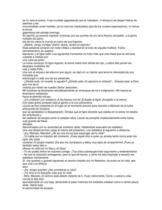 ya no veía la arena, ni las murallas gigantescas que le rodeaban, ni tampoco las largas hileras de
asientos y las
innumerables caras hostiles; ya no veía los implacables ojos de los crueles espectadores, ni menos
la forma
gigantesca del salvaje enemigo.
Su espíritu ya parecía ingresar victorioso por las puertas de oro de la Nueva Jerusalén, y la gloria
inefable del pleno
día de los cielos le inundó el rostro de sus fulgores.
- ¡Madre, vengo contigo! ¡Señor Jesús, recibe mi espíritu!
Esas palabras sonaron con toda nitidez y claridad en el oído de aquella multitud. Todos
permanecieron en quietud
sepulcral, y el tigre saltó. Los siguientes momentos no hubo más que una masa que se removía
cubierta a medias por
una nube de polvo.
La lucha concluyó. El tigre regresó; la arena había sido teñida de rojo, y sobre ella yacían los
despojos mutilados del
real y noble Polio.
Una vez al amparo del silencio que siguió, se dejó oír un clamor que tenía la intensidad de una
trompeta que
sobrecogió a cada uno de los presentes.
- ¿Dónde está, oh muerte, tu aguijón? ¿Dónde está, oh sepulcro tu victoria?... Gracias sean a Dios,
que nos da la
victoria por medio de nuestro Señor Jesucristo.
Mil hombres se levantaron simultáneamente en arranques de ira e indignación. Mil manos se
levantaron señalando
hacia el atrevido intruso.
- ¡Un cristiano! ¡Un cristiano! ¡A las llamas con él! ¡Echadlo al tigre! ¡Arrojadlo a la arena!.
Con tales gritos contestó todo el gentío a la voz admonitiva.
Lúculo se hizo presente en el lugar en el momento preciso para rescatar a Marcelo de la turba
enfurecida de romanos
que se aprestaban a despedazarlo. Diríase que el tigre silvestre que estaba en la arena no estaba
tan enfurecido y
tan sediento de sangre como lo estaban ellos. Lúculo se precipitó impetuosamente entre todos,
cual guarda de fieras
salvajes.
Atemorizados por su autoridad se volvieron atrás, habiéndose acercado los soldados.
Una vez afuera se hizo cargo él mismo del prisionero. Los soldados le siguieron a distancia.
- ¡Ay, Marcelo, Marcelo! ¿No es una locura que expongas así tu vida?
- Yo hable por un impulso del momento. ¡Pues aquel niño a quien yo amaba tanto moría ante mis
ojos! ¡No pude
contener mi propio ímpetu! ¡De eso me complazco y estoy muy lejos de arrepentirme! ¡Pues yo
también estoy listo a
ofrecer mi vida por mi Rey y mi Dios!
- Yo no puedo entrar en razones contigo. ¡Tus actos sobrepujan todo argumento y entendimiento!
- No fue mi intención entregarme; pero lo que he hecho, y cómo he sido inspirado a hacerlo me
satisface íntimamente.
Sí, voy gustoso y gozoso siguiendo el camino trazado por mi Redentor, de quien es mi vida, sea
que viva o la ofrezca
aquí.
- ¡Ay, amigo querido! ¿No consideras tu vida?
- ¡Yo amo a mi Salvador más que mi vida!
- Mira, Marcelo, el camino está abierto delante de ti. Huye velozmente. Corre, y salva tu vida.
Lúculo le dijo esto
apuradamente en voz baja, abriéndole el paso mientras los soldados estaban como a veinte pasos
atrás. Había toda
la oportunidad de escapar.
 