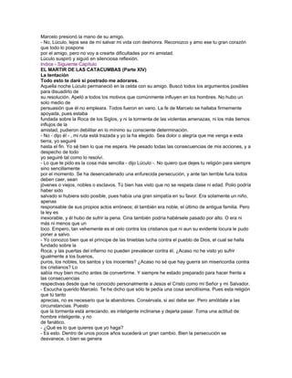 Marcelo presionó la mano de su amigo.
- No, Lúculo, lejos sea de mí salvar mi vida con deshonra. Reconozco y amo ese tu gran corazón
que todo lo pospone
por el amigo, pero no voy a crearte dificultades por mi amistad.
Lúculo suspiró y siguió en silenciosa reflexión.
Indice - Siguiente Capítulo
EL MARTIR DE LAS CATACUMBAS (Parte XIV)
La tentación
Todo esto te daré si postrado me adorares.
Aquella noche Lúculo permaneció en la celda con su amigo. Buscó todos los argumentos posibles
para disuadirlo de
su resolución. Apeló a todos los motivos que comúnmente influyen en los hombres. No hubo un
solo medio de
persuasión que él no empleara. Todos fueron en vano. La fe de Marcelo se hallaba firmemente
apoyada, pues estaba
fundada sobre la Roca de los Siglos, y ni la tormenta de las violentas amenazas, ni los más tiernos
influjos de la
amistad, pudieron debilitar en lo mínimo su consciente determinación.
- No - dijo él - , mi ruta está trazada y yo la ha elegido. Sea dolor o alegría que me venga e esta
tierra, yo seguiré
hasta el fin. Yo sé bien lo que me espera. He pesado todas las consecuencias de mis acciones, y a
despecho de todo
yo seguiré tal como lo resolví.
- Lo que te pido es la cosa más sencilla - dijo Lúculo -. No quiero que dejes tu religión para siempre
sino sencillamente
por el momento. Se ha desencadenado una enfurecida persecución, y ante tan terrible furia todos
deben caer, sean
jóvenes o viejos, nobles o esclavos. Tú bien has visto que no se respeta clase ni edad. Polio podría
haber sido
salvado si hubiera sido posible, pues había una gran simpatía en su favor. Era solamente un niño,
apenas
responsable de sus propios actos erróneos; él también era noble, el último de antigua familia. Pero
la ley es
inexorable, y él hubo de sufrir la pena. Cina también podría habérsele pasado por alto. O era ni
más ni menos que un
loco. Empero, tan vehemente es el celo contra los cristianos que ni aun su evidente locura le pudo
poner a salvo.
- Yo conozco bien que el príncipe de las tinieblas lucha contra el pueblo de Dios, el cual se halla
fundado sobre la
Roca, y las puertas del infierno no pueden prevalecer contra él. ¿Acaso no he visto yo sufrir
igualmente a los buenos,
puros, los nobles, los santos y los inocentes? ¿Acaso no sé que hay guerra sin misericordia contra
los cristianos? Lo
sabía muy bien mucho antes de convertirme. Y siempre he estado preparado para hacer frente a
las consecuencias
respectivas desde que he conocido personalmente a Jesús el Cristo como mi Señor y mi Salvador.
- Escucha querido Marcelo. Te he dicho que sólo te pedía una cosa sencillísima. Pues esta religión
que tú tanto
aprecias, no es necesario que la abandones. Consérvala, si así debe ser. Pero amóldate a las
circunstancias. Puesto
que la tormenta está arreciando, es inteligente inclinarse y dejarla pasar. Toma una actitud de
hombre inteligente, y no
de fanático.
- ¿Qué es lo que quieres que yo haga?
- Es esto. Dentro de unos pocos años sucederá un gran cambio. Bien la persecución se
desvanece, o bien se genera
 