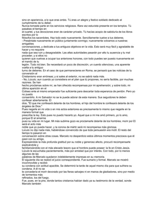 sino en apariencia, a lo que eras antes. Tú eras un alegre y festivo soldado dedicado al
cumplimiento de tu deber.
Nunca tomaste parte en los servicios religiosos. Rara vez estuviste presente en los templos. Tú
pasabas el tiempo en
el cuartel, y tus devociones eran de carácter privado. Tú hacías acopio de sabiduría de los libros
escritos por lo
filósofos los sacerdotes. Haz todo esto nuevamente. Sencillamente vuelve a tus deberes.
- Preséntate nuevamente en público juntamente conmigo; nuevamente volvamos a nuestras
amigables
conversaciones, y dedícate a tus antiguos objetivos en la vida. Esto será muy fácil y agradable de
hacer y no requiere
nada que sea ruin y desagradable. Las altas autoridades pasarán por alto tu ausencia y tu mal
proceder, y si ellos no
quieren que vuelvas a ocupar tus anteriores honores, con todo puedes ser puesto nuevamente en
el mando de tu
legión. Todo irá bien. Se necesitará un poco de discreción, un cuerdo silencioso, una aparente
vuelta a tu antiguo
turno de deberes. En el caso de que permanecieres en Roma, se pensará que las noticias de tu
conversión al
Cristianismo eran erróneas; y si sales al exterior, no se sabrá nada más.
- No, Lúculo; aun cuando yo consistiera en el plan que tú propones, no sería factible, por muchas
razones. Se han
hecho proclamas sobre mí, se han ofrecido recompensas por mi aprehensión; y sobre todo, mi
última aparición en el
Coliseo ente el mismo emperador fue suficiente para descartar toda esperanza de perdón. Pero yo
no puedo
consentirlo. A mi Salvador no se le puede adorar de esta manera. Sus seguidores le deben
confesar abiertamente. El
dice, "El que me confesará delante de los hombres, el hijo del hombre le confesará delante de los
ángeles de Dios."
Pues negarle en mi vida o en mis actos exteriores es precisamente lo mismo que negarle en la
manera formal que
prescribe la ley. Esto pues no puedo hacerlo yo. Aquel que a mí me amó primero, yo lo amo,
porque El al amarme
puso su vida en mi lugar. Mi más sublime gozo es proclamarle delante de los hombres; morir por El
será el acto más
noble que yo pueda hacer, y la corona de mártir será mi recompensa más gloriosa.
Lúculo no dijo nada más, habiéndose convencido de que toda persuasión era inútil. El resto del
tiempo lo pasaron en
conversación sobre otras cosas. Marcelo no desperdicio estos últimos momentos preciosos que él
pasó con su amigo.
Expresándole la más profunda gratitud por su noble y generoso afecto, procuró recompensarle
explicándole y
familiarizándole con el más elevado tesoro que el hombre puede poseer: la fe en Cristo Jesús.
Lúculo le escuchaba pacientemente, más por amistad que por interés. Con todo, por lo menos
algunas de las
palabras de Marcelo quedaron indeleblemente impresas en su memoria.
El siguiente día se realizó el juicio correspondiente. Fue sumario y formal. Marcelo se mostró
inconmovible y recibió
su condena con actitud apacible. Se determinó la tarde de aquel mismo día para que sufriera su
condena. A él no se
le concedería el morir devorado por las fieras salvajes ni en manos de gladiadores, sino por medio
de tormentos más
refinados, los del fuego.
Fue, pues, en la pira, donde tantos cristianos habían dado ya su testimonio de la verdad, sonde
Marcelo también
 