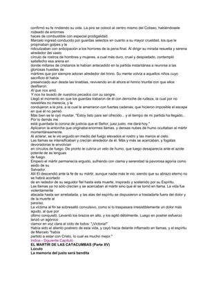 confirmó su fe rindiendo su vida. La pira se colocó al centro mismo del Coliseo, habiéndosele
rodeado de enormes
haces de combustible con especial prodigalidad.
Marcelo ingresó conducido por guardas selectos en cuanto a su mayor crueldad, los que le
propinaban golpes y le
ridiculizaban con anticipación a los horrores de la pena final. Al dirigir su mirada resuelta y serena
alrededor del vasto
círculo de rostros de hombres y mujeres, a cual más duro, cruel y despiadado, contempló
satisfecho esa arena en
donde millares de cristianos le habían antecedido en la partida instantánea a reunirse a las
gloriosas huestes de
mártires que por siempre adoran alrededor del trono. Su mente volvía a aquellos niños cuyo
sacrificio él había
presenciado aun desde las tinieblas, reviviendo en él ahora el himno triunfal con que ellos
desfilaron:
Al que nos amó,
Y nos ha lavado de nuestros pecados con su sangre.
Llegó el momento en que los guardas trabaron de él con derroche de rudeza, la cual por no
resistirles no merecía, y le
condujeron a la pira, a la cual le amarraron con fuertes cadenas, que hicieron imposible el escape
en que él no pensó.
Más bien se le oyó musitar, "Estoy listo para ser ofrecido... y el tiempo de mi partida ha llegado...
Por lo demás me
está guardada la corona de justicia que el Señor, juez justo, me dará hoy."
Aplicaron la antorcha que originaba enormes llamas, y densas nubes de humo ocultaban al mártir
momentáneamente.
Al aclarar, se le vio erguido en medio del fuego elevados el rostro y las manos al cielo.
Las llamas se intensificaban y crecían alrededor de él. Más y más se acercaban, y fogatas
devoradoras le envolvían
en círculos de fuego. De pronto le cubría un velo de humo, que luego desaparecía ante el azote
potente de as lenguas
de fuego.
Empero el mártir permanecía erguido, sufriendo con clama y serenidad la pavorosa agonía como
asido de su
Salvador.
Allí El descendió ante la fe de su mártir, aunque nadie más le vio; siendo que su abrazo eterno no
se habrá acortado
de en rededor de su seguidor fiel hasta esta muerte, inspirado y sostenido por su Espíritu.
Las llamas ya no sólo crecían y se acercaban al mártir sino que él se tornó en llama. La vida fue
violentamente
atacada hasta ser arrebatada, y las alas del espíritu se dispusieron a trasladarla fuera del dolor y
de la muerte al
paraíso.
La víctima al fin se sobresaltó convulsivo, como si lo traspasara irresistiblemente un dolor más
agudo, al que por
último conquistó. Levantó los brazos en alto, y los agitó débilmente. Luego en postrer esfuerzo
lanzó un agónico
clamor en voz clara al oído de todos: "¡Victoria!"
Había sido el aliento postrero de esta vida, y cayó hacia delante inflamado en llamas; y el espíritu
de Marcelo "había
partido a estar con Cristo, lo cual es mucho mejor."
Indice - Siguiente Capítulo
EL MARTIR DE LAS CATACUMBAS (Parte XV)
Lúculo
La memoria del justo será bendita
 