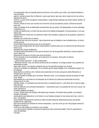 Un espectador hubo en aquella escena de tortura y de muerte cuyo rostro, que experimentaba la
más profunda
agonía, siempre estuvo fijo en Marcelo, cuyos ojos fueron ojos que vieron cada uno de los actos y
expresiones de la
víctima, y cuyos oídos recogieron cada palabra. Largo tiempo después que todos habían partido, él
permaneció
inmóvil, siendo el único ser humano en el enorme círculo de asientos vacíos. Al final se levantó
para irse.
Lejos se hallaba él de la elasticidad característica de sus pasos. Se desplazaba con aire cabizbajo
y debilísimo; su
mirada de abstracción y el dolor del que todo él se hallaba embargado, lo hacía parecer a uno que
había sido
repentinamente víctima de una dolencia mortal. Hizo señales a algunos de los guardas, quienes le
abrieron los
portales que conducían a la arena.
- Traedme acá una urna cineraria - dijo al personal que se hallaba en las inmediaciones, al mismo
tiempo que se
encaminaba hacia las ascuas que ya se extinguían.
Unos cuantos fragmentos de husos carbonizados y hechos polvo por la violencia de las llamas era
todo lo que
quedaba del cuerpo de Marcelo.
Tomando silenciosamente la urna que le alcanzó uno de los guardas admirado, Lúculo empezó a
reunir todos los
fragmentos humanos y el polvo que pudo encontrar.
En el momento que se ausentaba, se le apersonó un anciano, ante quien se detuvo
mecánicamente.
- ¿Qué quieres pedirme? - le dijo cortésmente.
- Me llamo Honorio. Soy uno de los ancianos de los cristianos. Un amigo nuestro muy querido fue
sacrificado en este
lugar esta noche, y he venido confiando que se me permitirá recoger sus cenizas.
Lúculo le contestó con afabilidad - Es un acierto que te hayas dirigido a mí, venerable maestro. Si
tú hubieras
descubierto tu nombre a otro, habrías sido capturado en el acto, porque se está ofreciendo un
rescate por ti. Ero no te
puedo conceder el pedido que me haces. Marcelo murió, y sus escasas cenizas las tengo en esta
urna. Serán
depositadas en una tumba en el mausoleo de mi familia con todas las ceremonias de honor,
porque fue él mi más
querido amigo, y su pérdida hace de esta tierra un desierto para mí, y del resto de mi vida la carga
más penosa.
Honorio balbució con profundo entusiasmo, - Comprendo que tu no puedes ser otro sino Lúculo, de
quien siempre le
oí hablar palabras de afecto.
Yo soy. Jamás hubo dos amigos más leales que nosotros. Si hubiera sido posible, yo le habría
evitado el sacrificio.
Jamás abría sido detenido él, si él mismo no se hubiese arrojado en las manos de la ley, como lo
hizo. ¡Oh destino
inescrutable! Precisamente cuando yo había tomado todas las disposiciones para que jamás
pudiera él ser capturado,
pero él en persona se enfrentó al mismo emperador, y así fue como yo con mis propias manos fui
obligado a conducir
al ser que más amaba a la prisión y a la muerte.
- Lo que es para ti pérdida, es para él la ganancia más inconmensurable. Pues ha ingresado al
reino de felicidad
inmortal.
 