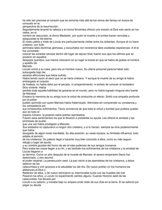 ha sido tan preciosa al corazón que se remonta más allá de los reinos del tiempo en busca de
consuelo en la
perspectiva de la resurrección.
Seguidamente levantó la cabeza y en tonos fervientes ofreció una oración al Dios solo santo en los
cielos, en el
nombre de Jesucristo, el divino Mediador, por quien la muerte y la tumba fueran vencidas y
aseguradas la ida eterna.
El rostro pálido y triste de Lúculo era particularmente visible entre los dolientes. Aunque él no fuera
cristiano, con todo
admiraba tales doctrinas gloriosas, y escuchaba con reverencia tales exaltadas esperanzas. A él le
fue concedido
colocar las amadas cenizas dentro del lugar de reposo final; fueron sus ojos los últimos que se
posaron en aquellos
despojos queridos; sus manos colocaron en su lugar la loceta en que se había de grabar el nombre
y epitafio de
Marcelo.
Lúculo volvió a su casa, pero era un hombre nuevo. Su ufanía personal parecía haber sido
subyugada bajo las
severas aflicciones que había sufrido.
Había tenido razón al decir que no se haría cristiano. Y aunque la muerte de su amigo le había
embargado el corazón
de tristeza, no había dolor por el pecado, ni arrepentimiento, ni anhelo de conocer al verdadero
Dios viviente. Había
perdido toda aquella habilidad de gozarse en el mundo, pero no había logrado ninguna otra fuente
de felicidad.
Empero la memoria de su amigo tuvo la virtud de producirle un efecto. Sintió una simpatía profunda
por el pobre
pueblo oprimido con quien Marcelo había fraternizado. Admiraba sin comprender su constancia y
los compadecía por
sus inmerecidos sufrimientos. Tenía conciencia de que toda la virtud y bondad que pudiera quedar
aún en todo el
imperio romano, la poseían estos pobres reprobados.
Fueron esos sentimientos los que le llevaron a prestarles su ayuda. Les ofreció la amistad y las
promesas de auxilio
que una vez había prodigado a Marcelo.
Sus soldados no capturaron a ningún otro cristiano, o si lo hacían, siempre se oiría posteriormente
que había
escapado de algún modo inevitable. Su alta posición, su vasta riqueza, su ilimitada influencia, todo
estaba al servicio
de los cristianos. Su palacio llegó a hacerse muy bien conocido a ellos, como su más seguro
refugio y lugar de ayuda,
y su nombre gozaba del honor de ser el más poderoso de sus amigos humanos.
Pero todas las cosas llegan a su fin; y así también los sufrimientos de los cristianos y la amistad de
Lúculo llegaron a
su término. Como un año después de la muerte de Marcelo, el severo emperador Decio fue
destronado, y otro asumió
el poder imperial. La persecución cesó. La paz volvió a las asambleas de los cristianos, y éstos
salieron de las
catacumbas a vivir gozosos a la saludable luz del día. De nuevo podían oír los humanos las
alabanzas al Dios y
Redentor de ellos, y de nuevo reiniciaron su interminable lucha con las huestes del mal.
Pasaron los años, y Lúculo no experimentó cambio alguno. Cuando Honorio salió de las
catacumbas, fue llevado por
Lúculo a su palacio, y moraba bajo su amparo prole resto de sus días en la tierra. El se esforzó por
pagar su deuda
 