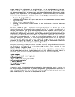 En ese momento una nueva escena les llamo la atención. Esta vez entro al escenario un anciano,
de figura inclinada y cabello blanco plateado. Era de edad muy avanzada. Su aparición fue recibida
con gritos de burla e irrisión, aunque su rostro venerable y su actitud digna hasta lo sumo hacían
presumir que se le presentaba para despertar admiración. Mientras las risotadas y los alaridos de
irrisión herían sus oídos, el elevo su cabeza al mismo tiempo que pronuncio unas pocas palabras

-   ¿Quien es el? - pregunto Marcelo
-   Ese el Alejandro, un maestro de la abominable secta de los cristianos. Es tan obstinado que se
    niega a retractarse.
-   Silencio. Escucha lo que esta hablando
-   Romanos, - dijo el anciano -, yo soy cristiano. Mi Dios murió por mi, y yo gozoso ofrezco mi
    vida por El.

Un bronco estallido de gritos e imprecaciones salvajes ahogaron su voz. Y antes que aquello
hubiera concluido, tres panteras aparecieron saltando hacia el. El anciano cruzo los brazos, y
elevando sus miradas al cielo, se le veía mover los labios como musitando sus oraciones. Las
salvajes fieras cayeron sobre El mientras oraba de pie, y en cuestión de segundos lo habían
despedazado. Seguidamente dejaron entrar otras fieras salvajes. Empezaron a saltar alrededor del
ruedo intentando saltar contra las barreras. En su furor se trenzaron en horrenda pelea unas contra
otras. Era una escena espantosa. En medio de la misma fue arrojada una banda de indefensos
prisioneros, empujados con rudeza. Se trataba principalmente de muchachas, que de este modo
eran ofrecidas a la apasionada turba romana sedienta de sangre. Escenas como esta habrían
conmovido el corazón de cualquiera en quien las ultimas trazas de sentimientos humanos no
hubiesen sido anuladas. Pero la compasión no tenia lugar en Roma.

Encogidas y temerosas las infelices criaturas, mostraban la humana debilidad natural al enfrentarse
con la muerte tan terrible; pero de un momento a otro, algo como una chispa misteriosa de fe las
poseía y las hacia superar todo temor.
Al darse cuenta las fieras de la presencia de sus presas, empezaron a acercarse. Estas
muchachas juntando las manos, pusieron los ojos en los cielos, y elevaron un canto solemne e
imponente, que se elevo con claridad y bellísima dulzura hacia las mansiones celestiales:

Al que nos amo,
Al que nos ha lavado de nuestros pecados
En su propia sangre;
Al que nos ha hecho reyes y sacerdotes,
Para nuestro Dios y Padre;
A el sea el dominio
Por lo siglos de los siglos
¡Aleluya! ¡Amen!

Una por una fueron silenciadas las voces, ahogadas con su propia sangre, agonía y muerte; uno
por uno los clamores y contorsiones de angustia se confundían con exclamaciones de alabanza; y
estos bellos espíritus juveniles, tan heroicos ante el sufrimiento y fieles hasta la muerte, llevaron su
canto hasta unirlo con los salmos de los redimidos en las alturas.
 