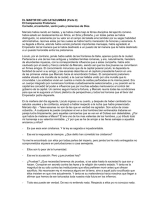 EL MARTIR DE LAS CATACUMBAS (Parte II)
El Campamento Pretoriano
Cornelio, el centurión, varón justo y temeroso de Dios

Marcelo había nacido en Gades, y se había criado bajo la férrea disciplina del ejercito romano.
había estado en destacamentos en África, en Siria y Bretaña, y en todas partes se había
distinguido, no solamente por su valor en el campo de batalla sino también por su sagaz habilidad
administrativa, razones estas por las cuales se había hecho merecedor de honores y ascensos. A
su llegada a Roma, adonde había venido portando importantes mensajes, había agradado al
Emperador de tal manera que le había destinado a un puesto de tal manera que le había destinado
a un puesto honorable entre los pretorianos.

Lúculo, por el contrario, jamás había salido de las fronteras de Italia, apenas quizá de la ciudad.
Pertenecía a una de las mas antiguas y notables familias romanas, y era, naturalmente, heredero
de abundantes riquezas, con la correspondiente influencia que a estas compañía. había sido
cautivado por el osado y franco carácter de Marcelo, siendo así que los dos jóvenes se convirtieron
en firmes amigos. El conocimiento minucioso que de la capital poseía Lúculo, le deparaba la
facilidad de servir a su amigo; y las escenas descritas en el capitulo precedente fueron en una
de las primeras visitas que Marcelo hacia al renombrado Coliseo. El campamento pretoriano
estaba situado a la muralla de la ciudad, a la cual se hallaba unido por otra muralla que lo
circundaba. Los soldados vivían en cuartos a modo de celdas perforadas en la misma pared. Era
un cuerpo integrado por numerosos hombres cuidadosamente seleccionados, y su posición en la
capital les concedió tal poder e influencia que por muchas edades mantuvieron el control del
gobierno de la capital. Un camino seguro hacia la fortuna, y Marcelo reunía todas las condiciones
para que se le augurara un futuro pletórico de perspectivas y todos los honores que el favor del
Emperador podía depararle.

En la mañana del día siguiente, Lúculo ingreso a su cuarto, y después de haber cambiado los
saludos usuales y de confianza, empezó a hablar respecto a la lucha que había presenciado.
Marcelo dijo: - Tales escenas no son de las que en verdad me agradan. Son actos de crasa
cobardía.. A cualquiera le puede complacer el ver a dos hombres bien entrenados trabarse en
pareja lucha limpiamente; pero aquellas carnicerías que se ven en el Coliseo son detestables. ¿Por
qué había de matarse a Macer? El era uno de los mas valientes de los hombres, y yo tributo todo
mi homenaje a su valentía inimitable. ¿Y por que se ha de arrojar a las fieras salvajes a aquellos
ancianos y niños?

-   Es que esos eran cristianos. Y la ley es sagrada e inquebrantable.

-   Esa es la respuesta de siempre. ¿Que delito han cometido los cristianos?

Yo me he encontrado con ellos por todas partes del imperio, pero jamás los he visto entregados no
comprometidos siquiera en perturbaciones o cosa semejante.

-   Ellos son lo peor de la humanidad.

-   Esa es la acusación. Pero ¿que pruebas hay?

-   ¿Pruebas? ¿Que necesidad tenemos de pruebas, si se sabe hasta la saciedad lo que son y
    hacen. Conspiran en secreto contra las leyes y la religión de nuestro estado. Y tanta es la
    magnitud de su odio contra las instituciones que ellos prefieren morir antes que ofrecer
    sacrificio. No reconocen rey ni monarca alguno en la tierra, sino a aquel judío crucificado que
    ellos insisten en que vive actualmente. Y tanta es su malevolencia hacia nosotros que llegan a
    afirmar que hemos de ser torturados toda nuestra vida futura en los infiernos.

-   Todo eso puede ser verdad. De eso no entiendo nada. Respecto a ellos yo no conozco nada.
 