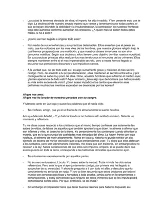 -   La ciudad la tenemos atestada de ellos; el imperio ha sido invadido. Y ten presente esto que te
    digo. La declinaciónde nuestro amado imperio que vemos y lamentamos por todas partes, el
    que se hayan difundido la debilidad y la insubordinación, la contracción de nuestras fronteras:
    todo esto aumenta conforme aumentan los cristianos. ¿A quien mas se deben todos estos
    males, si no a ellos?

-   ¿Como así han llegado a originar todo esto?

-   Por medio de sus enseñanzas y sus practicas detestables. Ellos enseñan que el pelear es
    malo, que los soldados son los mas viles de los hombres, que nuestra gloriosa religión bajo la
    cual hemos prosperado es una maldición, y que nuestros dioses inmortales no son sino
    demonios malditos. Según sus doctrinas, ellos tienen como objetivo derribar nuestra moralidad.
    En sus practicas privadas ellos realizan los mas tenebrosos e inmundos de los crímenes. Ellos
    siempre mantienen entre si el mas impenetrable secreto, pero a veces hemos llegado a
    escuchar sus perniciosos discursos y sus impúdicos cantos.

-   A la verdad que, de ser todo esto así, es algo sumamente grave y merecen el mas severo
    castigo. Pero, de acuerdo a tu propia declaración, ellos mantienen el secreto entre ellos, y por
    consiguiente se sabe muy poco de ellos. Dime, aquellos hombres que sufrieron el martirio ayer,
    ¿tenían apariencia de todo esto? Aquel anciano ¿tenia algo que demostrara que había pasado
    su vida entre escenas de vicio? ¿Eran acaso impúdicos los cantos que elevaron esas
    bellísimas muchachas mientras esperaban se devoradas por los leones?


Al que nos amo;
Al que nos ha lavado de nuestros pecados con su sangre.

Y Marcelo canto en voz baja y suave las palabras que el había oído.

-   Te confieso, amigo, que yo en el fondo de mi alma lamente la suerte de ellos.

A lo que Marcelo Añadió, - Y yo habría llorado si no hubiera sido soldado romano. Detente un
momento y reflexiona.

Tu me dices cosas respecto a los cristianos que al mismo tiempo confiesas que solamente las
sabes de oídos, de labios de aquellos que también ignoran lo que dicen. te atreves a afirmar que
son infames y viles, el desecho de la tierra. Yo personalmente los contemplo cuando afrontan la
muerte, que es la que prueba las cualidades mas elevadas del alma. Le hacen frente con toda
nobleza, al extremo de morir alegremente. Roma en toda su historia no puede exhibir un silo
ejemplo de escena de mayor devoción que la que presenciamos ayer. Tu dices que ellos detestan
a los soldados, pero son sobremanera valientes, me dices que son traidores, sin embargo ellos no
resisten a la ley; haces declaraciones de que ellos son impuros, empero, si se puede decir que
existía pureza en toda la tierra, corresponde a las bellísimas doncellas que murieron ayer.

-   Te entusiasmas excesivamente por aquellos parias.

-   No es mero entusiasmo, Lúculo. Yo deseo saber la verdad. Toda mi vida he oído estas
    referencias. Pero ante lo que vi ayer juntamente contigo, por primera vez he llegado a
    sospechar de su veracidad. Y ahora te pregunto a ti con todo mi afán, y descubro que tu
    conocimiento no se funda en nada. Y hoy yo bien recuerdo que estos cristianos por todo el
    mundo son personas pacíficas y honradas a toda prueba. jamás parte en levantamientos o
    perturbaciones, y estoy convencido que ninguno de estos crímenes que se les imputa podrá
    comprobarse contra ellos. Por que, entonces, se les mata?

-   Sin embargo el Emperador tiene que tener buenas razones para haberlo dispuesto así.
 